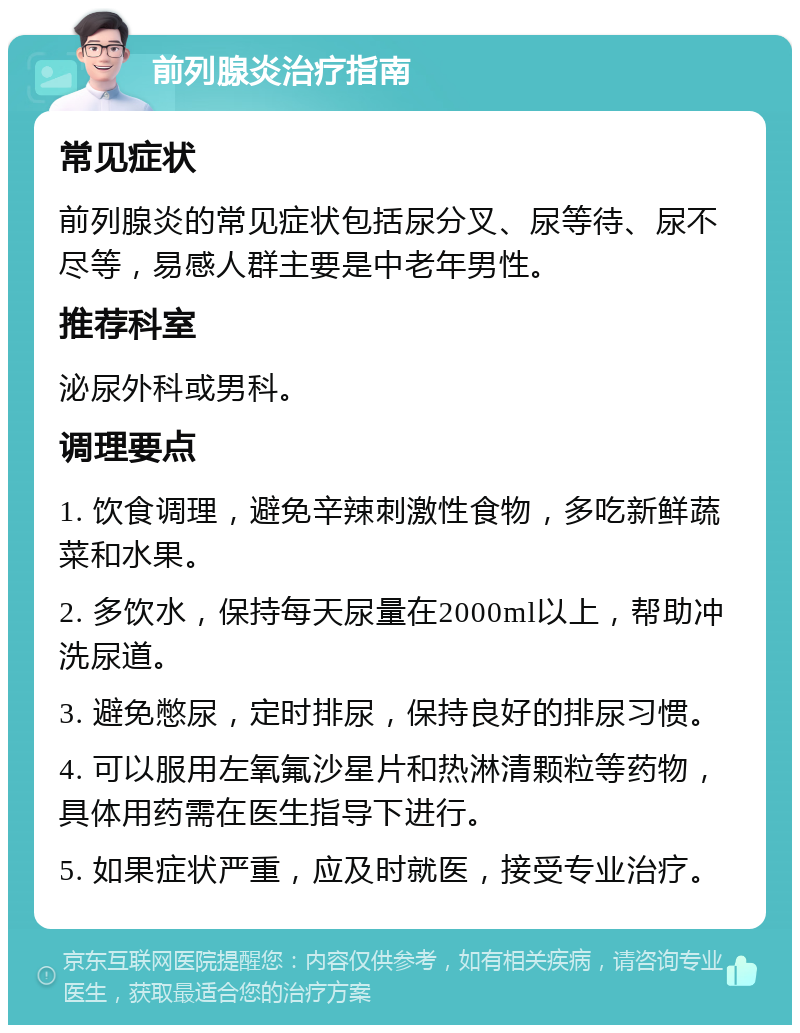 前列腺炎治疗指南 常见症状 前列腺炎的常见症状包括尿分叉、尿等待、尿不尽等，易感人群主要是中老年男性。 推荐科室 泌尿外科或男科。 调理要点 1. 饮食调理，避免辛辣刺激性食物，多吃新鲜蔬菜和水果。 2. 多饮水，保持每天尿量在2000ml以上，帮助冲洗尿道。 3. 避免憋尿，定时排尿，保持良好的排尿习惯。 4. 可以服用左氧氟沙星片和热淋清颗粒等药物，具体用药需在医生指导下进行。 5. 如果症状严重，应及时就医，接受专业治疗。