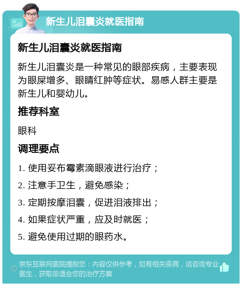 新生儿泪囊炎就医指南 新生儿泪囊炎就医指南 新生儿泪囊炎是一种常见的眼部疾病，主要表现为眼屎增多、眼睛红肿等症状。易感人群主要是新生儿和婴幼儿。 推荐科室 眼科 调理要点 1. 使用妥布霉素滴眼液进行治疗； 2. 注意手卫生，避免感染； 3. 定期按摩泪囊，促进泪液排出； 4. 如果症状严重，应及时就医； 5. 避免使用过期的眼药水。