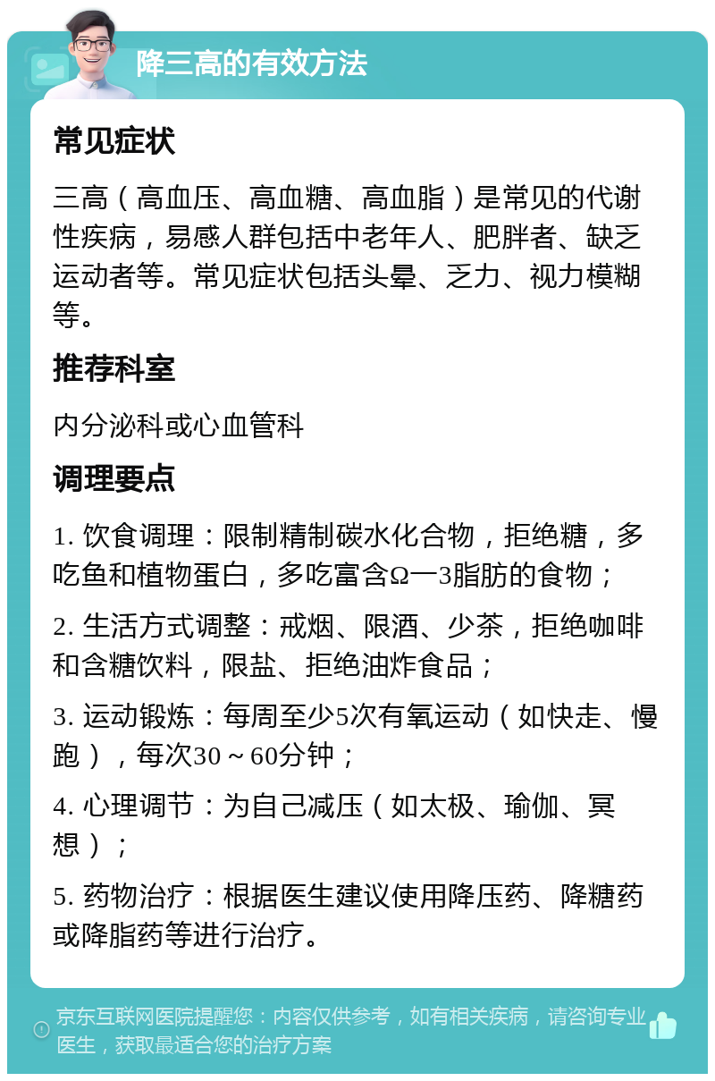 降三高的有效方法 常见症状 三高（高血压、高血糖、高血脂）是常见的代谢性疾病，易感人群包括中老年人、肥胖者、缺乏运动者等。常见症状包括头晕、乏力、视力模糊等。 推荐科室 内分泌科或心血管科 调理要点 1. 饮食调理：限制精制碳水化合物，拒绝糖，多吃鱼和植物蛋白，多吃富含Ω一3脂肪的食物； 2. 生活方式调整：戒烟、限酒、少茶，拒绝咖啡和含糖饮料，限盐、拒绝油炸食品； 3. 运动锻炼：每周至少5次有氧运动（如快走、慢跑），每次30～60分钟； 4. 心理调节：为自己减压（如太极、瑜伽、冥想）； 5. 药物治疗：根据医生建议使用降压药、降糖药或降脂药等进行治疗。