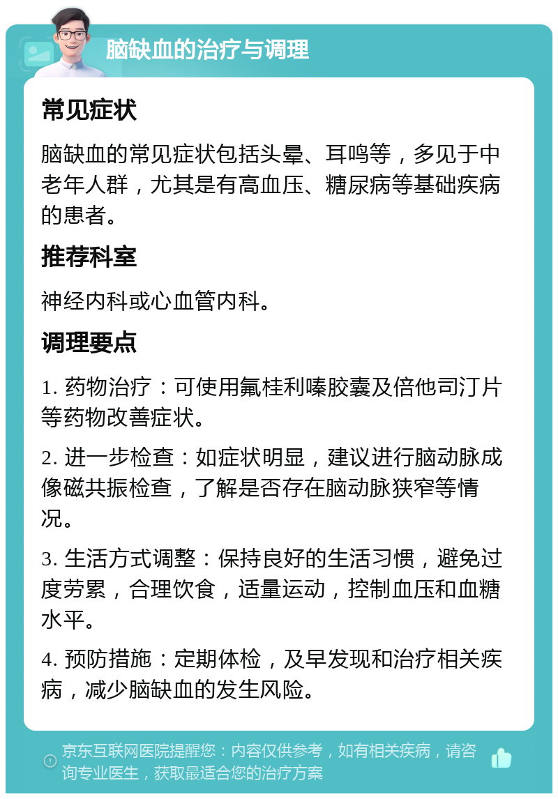 脑缺血的治疗与调理 常见症状 脑缺血的常见症状包括头晕、耳鸣等，多见于中老年人群，尤其是有高血压、糖尿病等基础疾病的患者。 推荐科室 神经内科或心血管内科。 调理要点 1. 药物治疗：可使用氟桂利嗪胶囊及倍他司汀片等药物改善症状。 2. 进一步检查：如症状明显，建议进行脑动脉成像磁共振检查，了解是否存在脑动脉狭窄等情况。 3. 生活方式调整：保持良好的生活习惯，避免过度劳累，合理饮食，适量运动，控制血压和血糖水平。 4. 预防措施：定期体检，及早发现和治疗相关疾病，减少脑缺血的发生风险。