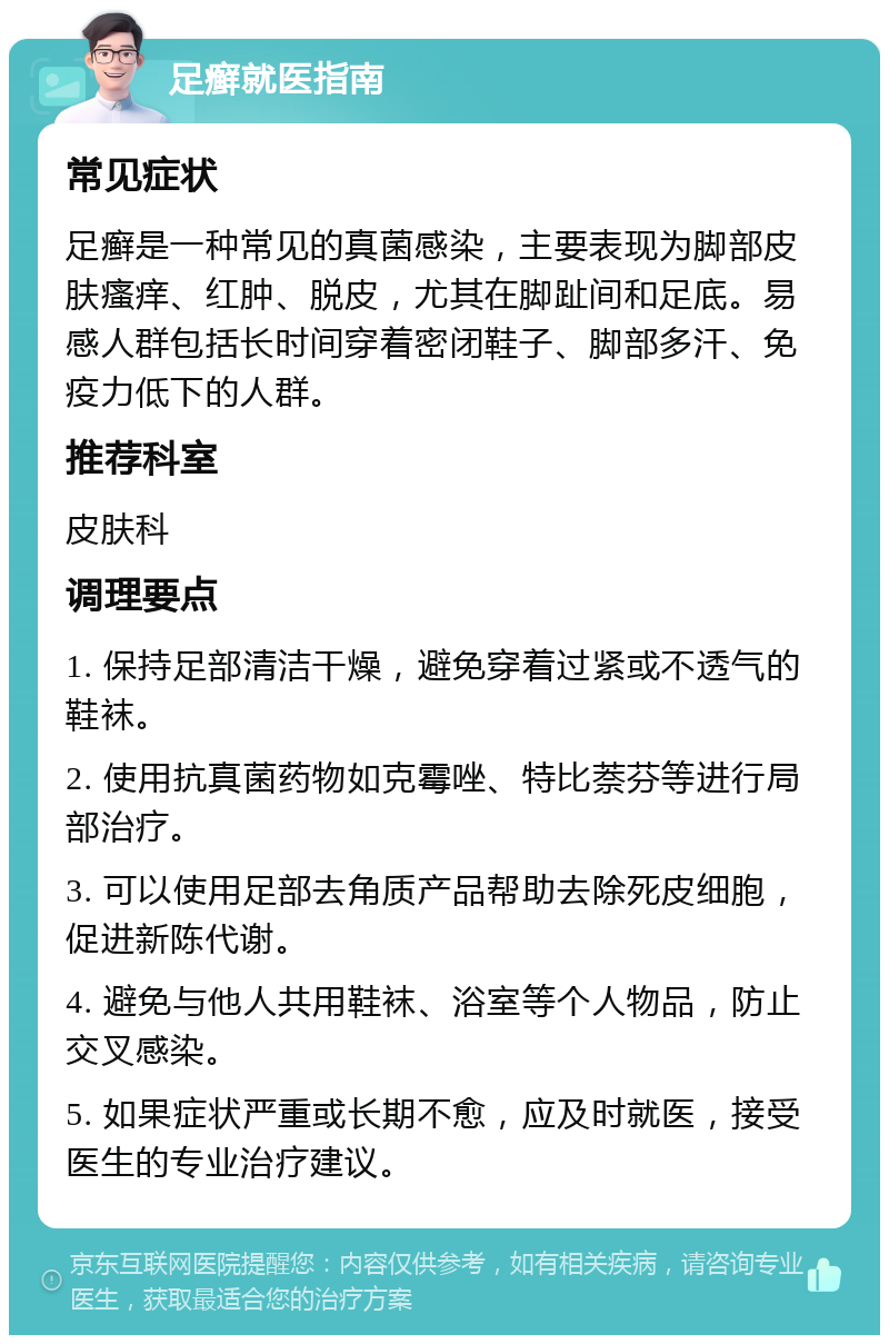 足癣就医指南 常见症状 足癣是一种常见的真菌感染，主要表现为脚部皮肤瘙痒、红肿、脱皮，尤其在脚趾间和足底。易感人群包括长时间穿着密闭鞋子、脚部多汗、免疫力低下的人群。 推荐科室 皮肤科 调理要点 1. 保持足部清洁干燥，避免穿着过紧或不透气的鞋袜。 2. 使用抗真菌药物如克霉唑、特比萘芬等进行局部治疗。 3. 可以使用足部去角质产品帮助去除死皮细胞，促进新陈代谢。 4. 避免与他人共用鞋袜、浴室等个人物品，防止交叉感染。 5. 如果症状严重或长期不愈，应及时就医，接受医生的专业治疗建议。