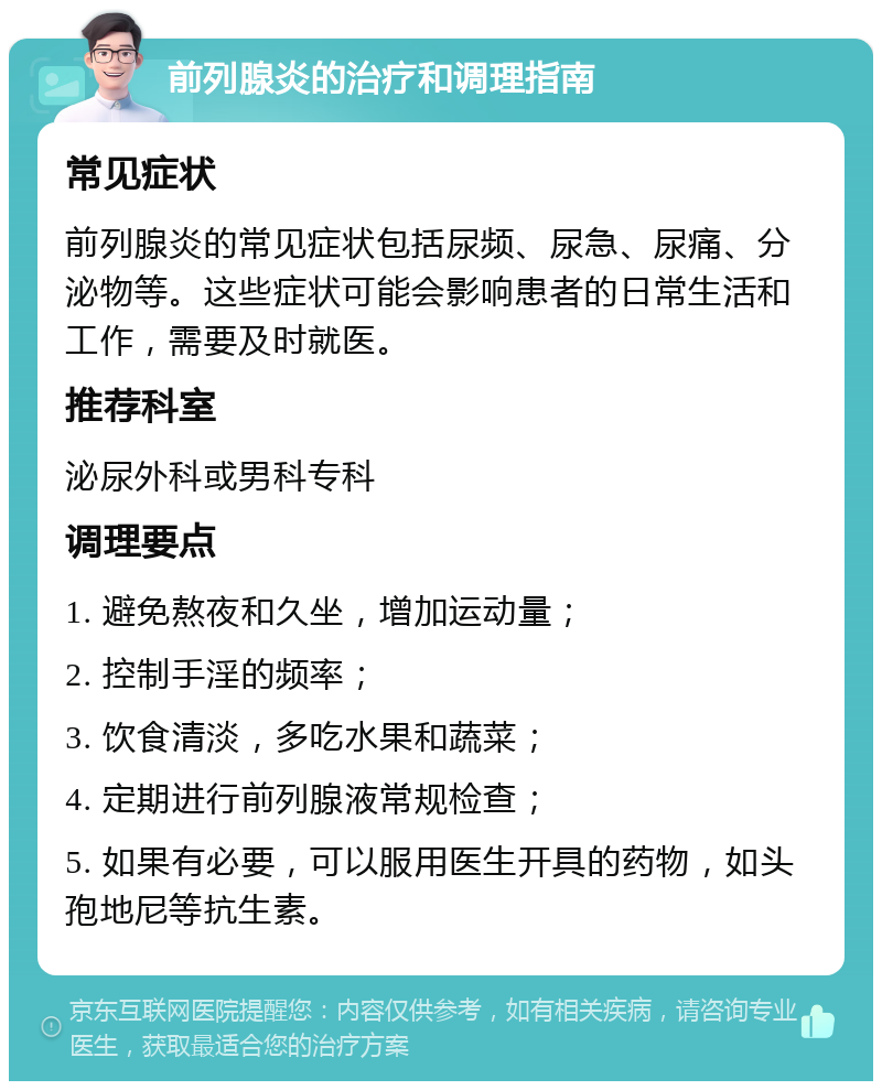 前列腺炎的治疗和调理指南 常见症状 前列腺炎的常见症状包括尿频、尿急、尿痛、分泌物等。这些症状可能会影响患者的日常生活和工作，需要及时就医。 推荐科室 泌尿外科或男科专科 调理要点 1. 避免熬夜和久坐，增加运动量； 2. 控制手淫的频率； 3. 饮食清淡，多吃水果和蔬菜； 4. 定期进行前列腺液常规检查； 5. 如果有必要，可以服用医生开具的药物，如头孢地尼等抗生素。