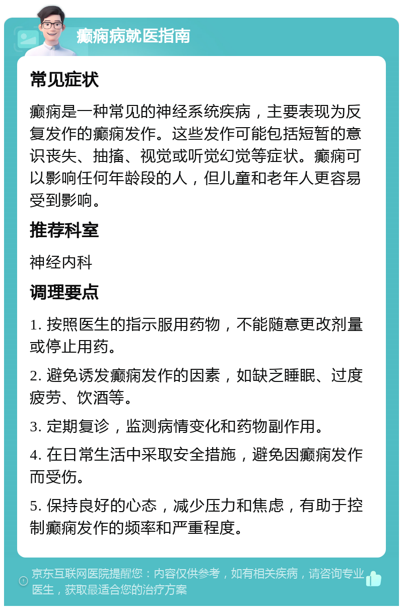 癫痫病就医指南 常见症状 癫痫是一种常见的神经系统疾病，主要表现为反复发作的癫痫发作。这些发作可能包括短暂的意识丧失、抽搐、视觉或听觉幻觉等症状。癫痫可以影响任何年龄段的人，但儿童和老年人更容易受到影响。 推荐科室 神经内科 调理要点 1. 按照医生的指示服用药物，不能随意更改剂量或停止用药。 2. 避免诱发癫痫发作的因素，如缺乏睡眠、过度疲劳、饮酒等。 3. 定期复诊，监测病情变化和药物副作用。 4. 在日常生活中采取安全措施，避免因癫痫发作而受伤。 5. 保持良好的心态，减少压力和焦虑，有助于控制癫痫发作的频率和严重程度。