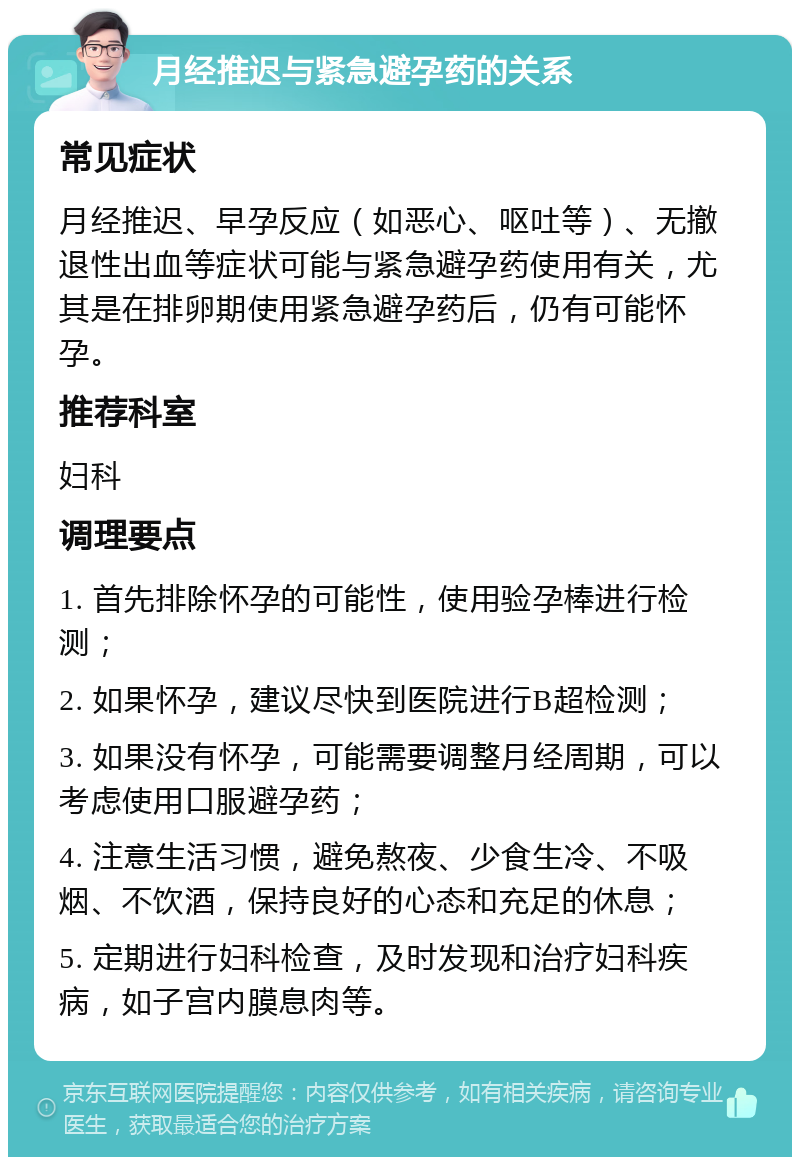 月经推迟与紧急避孕药的关系 常见症状 月经推迟、早孕反应（如恶心、呕吐等）、无撤退性出血等症状可能与紧急避孕药使用有关，尤其是在排卵期使用紧急避孕药后，仍有可能怀孕。 推荐科室 妇科 调理要点 1. 首先排除怀孕的可能性，使用验孕棒进行检测； 2. 如果怀孕，建议尽快到医院进行B超检测； 3. 如果没有怀孕，可能需要调整月经周期，可以考虑使用口服避孕药； 4. 注意生活习惯，避免熬夜、少食生冷、不吸烟、不饮酒，保持良好的心态和充足的休息； 5. 定期进行妇科检查，及时发现和治疗妇科疾病，如子宫内膜息肉等。