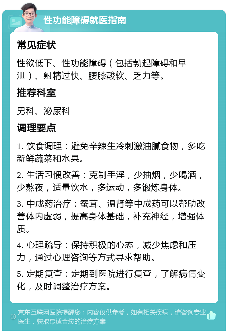 性功能障碍就医指南 常见症状 性欲低下、性功能障碍（包括勃起障碍和早泄）、射精过快、腰膝酸软、乏力等。 推荐科室 男科、泌尿科 调理要点 1. 饮食调理：避免辛辣生冷刺激油腻食物，多吃新鲜蔬菜和水果。 2. 生活习惯改善：克制手淫，少抽烟，少喝酒，少熬夜，适量饮水，多运动，多锻炼身体。 3. 中成药治疗：蚕茸、温肾等中成药可以帮助改善体内虚弱，提高身体基础，补充神经，增强体质。 4. 心理疏导：保持积极的心态，减少焦虑和压力，通过心理咨询等方式寻求帮助。 5. 定期复查：定期到医院进行复查，了解病情变化，及时调整治疗方案。