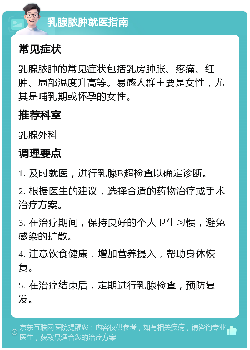 乳腺脓肿就医指南 常见症状 乳腺脓肿的常见症状包括乳房肿胀、疼痛、红肿、局部温度升高等。易感人群主要是女性，尤其是哺乳期或怀孕的女性。 推荐科室 乳腺外科 调理要点 1. 及时就医，进行乳腺B超检查以确定诊断。 2. 根据医生的建议，选择合适的药物治疗或手术治疗方案。 3. 在治疗期间，保持良好的个人卫生习惯，避免感染的扩散。 4. 注意饮食健康，增加营养摄入，帮助身体恢复。 5. 在治疗结束后，定期进行乳腺检查，预防复发。