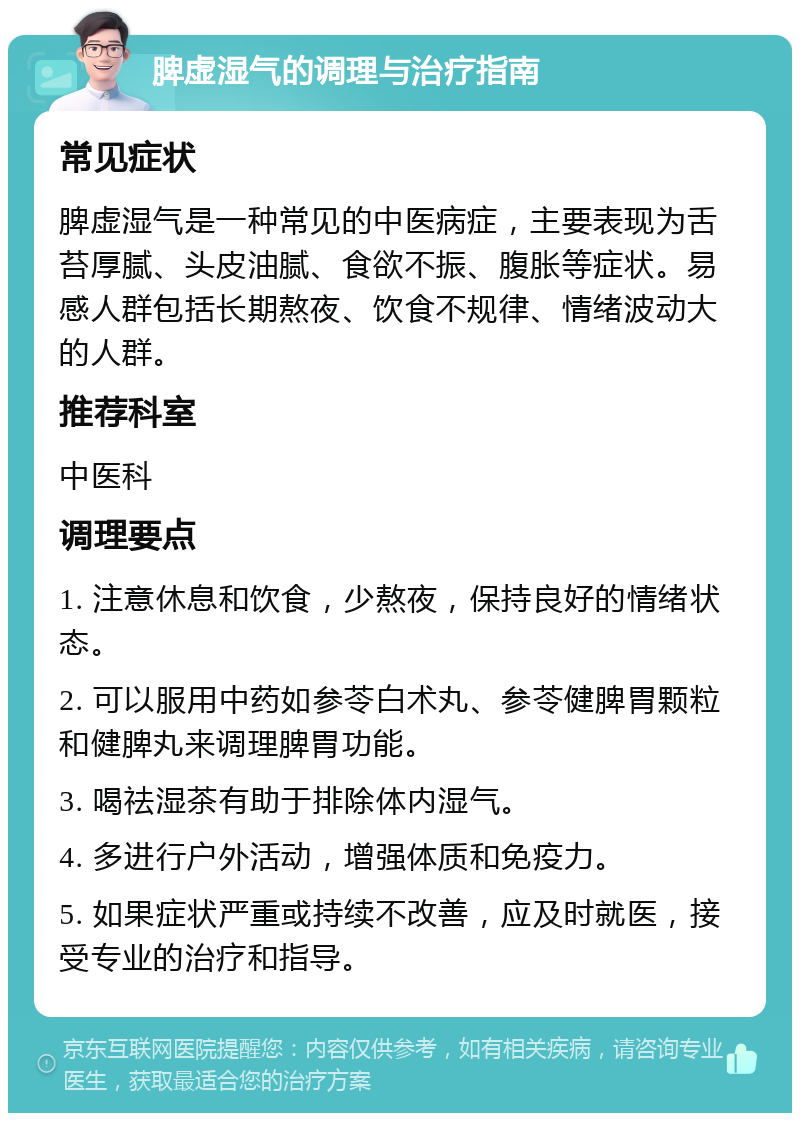 脾虚湿气的调理与治疗指南 常见症状 脾虚湿气是一种常见的中医病症，主要表现为舌苔厚腻、头皮油腻、食欲不振、腹胀等症状。易感人群包括长期熬夜、饮食不规律、情绪波动大的人群。 推荐科室 中医科 调理要点 1. 注意休息和饮食，少熬夜，保持良好的情绪状态。 2. 可以服用中药如参苓白术丸、参苓健脾胃颗粒和健脾丸来调理脾胃功能。 3. 喝祛湿茶有助于排除体内湿气。 4. 多进行户外活动，增强体质和免疫力。 5. 如果症状严重或持续不改善，应及时就医，接受专业的治疗和指导。