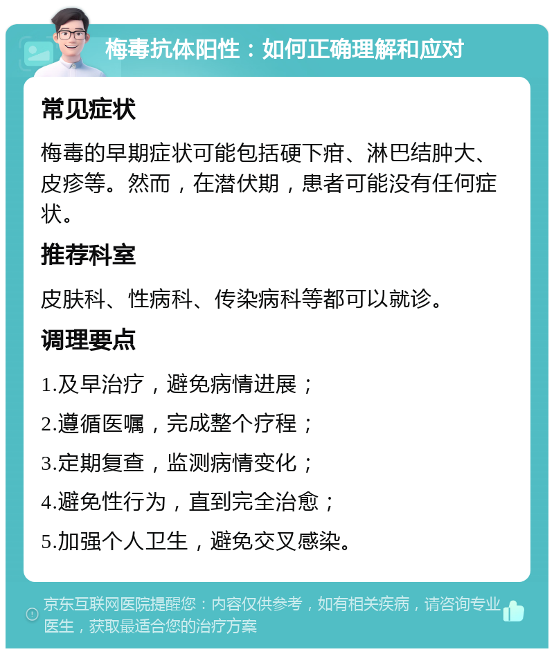 梅毒抗体阳性：如何正确理解和应对 常见症状 梅毒的早期症状可能包括硬下疳、淋巴结肿大、皮疹等。然而，在潜伏期，患者可能没有任何症状。 推荐科室 皮肤科、性病科、传染病科等都可以就诊。 调理要点 1.及早治疗，避免病情进展； 2.遵循医嘱，完成整个疗程； 3.定期复查，监测病情变化； 4.避免性行为，直到完全治愈； 5.加强个人卫生，避免交叉感染。