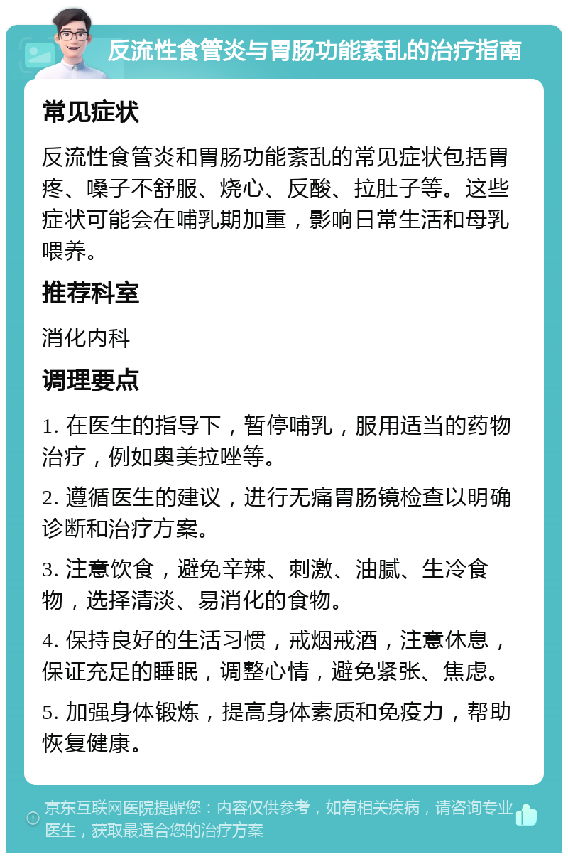 反流性食管炎与胃肠功能紊乱的治疗指南 常见症状 反流性食管炎和胃肠功能紊乱的常见症状包括胃疼、嗓子不舒服、烧心、反酸、拉肚子等。这些症状可能会在哺乳期加重，影响日常生活和母乳喂养。 推荐科室 消化内科 调理要点 1. 在医生的指导下，暂停哺乳，服用适当的药物治疗，例如奥美拉唑等。 2. 遵循医生的建议，进行无痛胃肠镜检查以明确诊断和治疗方案。 3. 注意饮食，避免辛辣、刺激、油腻、生冷食物，选择清淡、易消化的食物。 4. 保持良好的生活习惯，戒烟戒酒，注意休息，保证充足的睡眠，调整心情，避免紧张、焦虑。 5. 加强身体锻炼，提高身体素质和免疫力，帮助恢复健康。