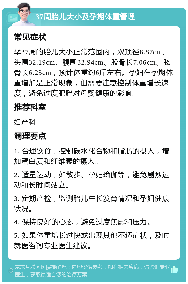 37周胎儿大小及孕期体重管理 常见症状 孕37周的胎儿大小正常范围内，双顶径8.87cm、头围32.19cm、腹围32.94cm、股骨长7.06cm、肱骨长6.23cm，预计体重约6斤左右。孕妇在孕期体重增加是正常现象，但需要注意控制体重增长速度，避免过度肥胖对母婴健康的影响。 推荐科室 妇产科 调理要点 1. 合理饮食，控制碳水化合物和脂肪的摄入，增加蛋白质和纤维素的摄入。 2. 适量运动，如散步、孕妇瑜伽等，避免剧烈运动和长时间站立。 3. 定期产检，监测胎儿生长发育情况和孕妇健康状况。 4. 保持良好的心态，避免过度焦虑和压力。 5. 如果体重增长过快或出现其他不适症状，及时就医咨询专业医生建议。