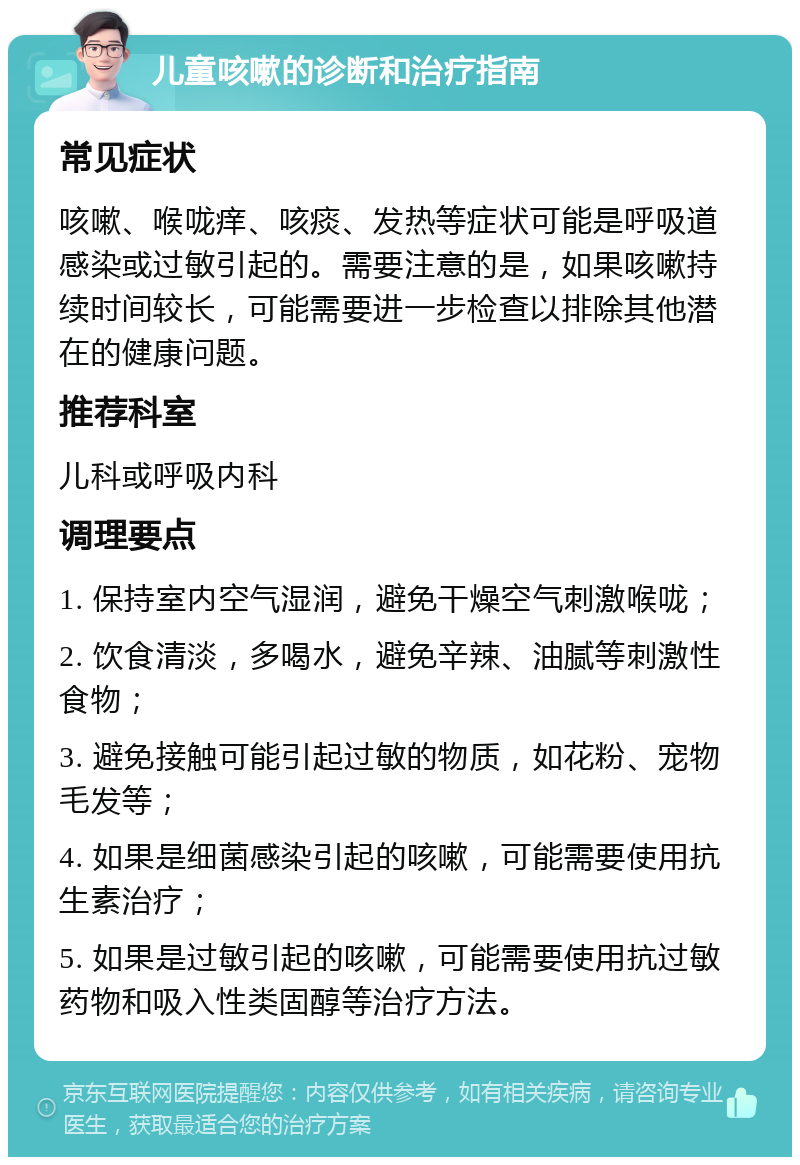 儿童咳嗽的诊断和治疗指南 常见症状 咳嗽、喉咙痒、咳痰、发热等症状可能是呼吸道感染或过敏引起的。需要注意的是，如果咳嗽持续时间较长，可能需要进一步检查以排除其他潜在的健康问题。 推荐科室 儿科或呼吸内科 调理要点 1. 保持室内空气湿润，避免干燥空气刺激喉咙； 2. 饮食清淡，多喝水，避免辛辣、油腻等刺激性食物； 3. 避免接触可能引起过敏的物质，如花粉、宠物毛发等； 4. 如果是细菌感染引起的咳嗽，可能需要使用抗生素治疗； 5. 如果是过敏引起的咳嗽，可能需要使用抗过敏药物和吸入性类固醇等治疗方法。