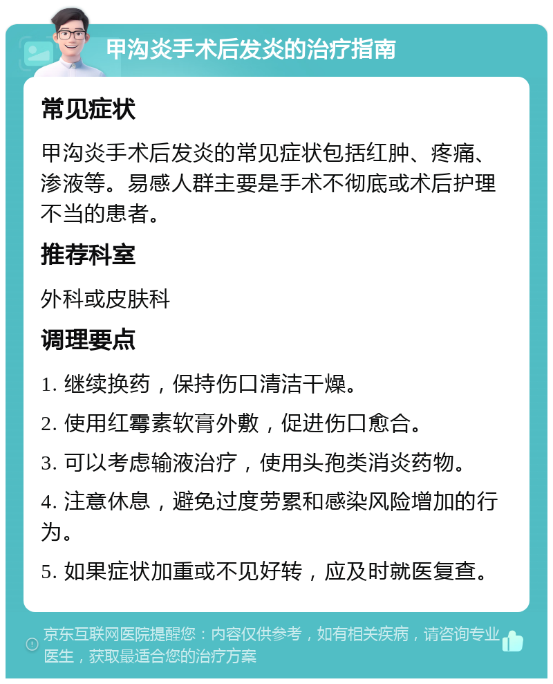 甲沟炎手术后发炎的治疗指南 常见症状 甲沟炎手术后发炎的常见症状包括红肿、疼痛、渗液等。易感人群主要是手术不彻底或术后护理不当的患者。 推荐科室 外科或皮肤科 调理要点 1. 继续换药，保持伤口清洁干燥。 2. 使用红霉素软膏外敷，促进伤口愈合。 3. 可以考虑输液治疗，使用头孢类消炎药物。 4. 注意休息，避免过度劳累和感染风险增加的行为。 5. 如果症状加重或不见好转，应及时就医复查。