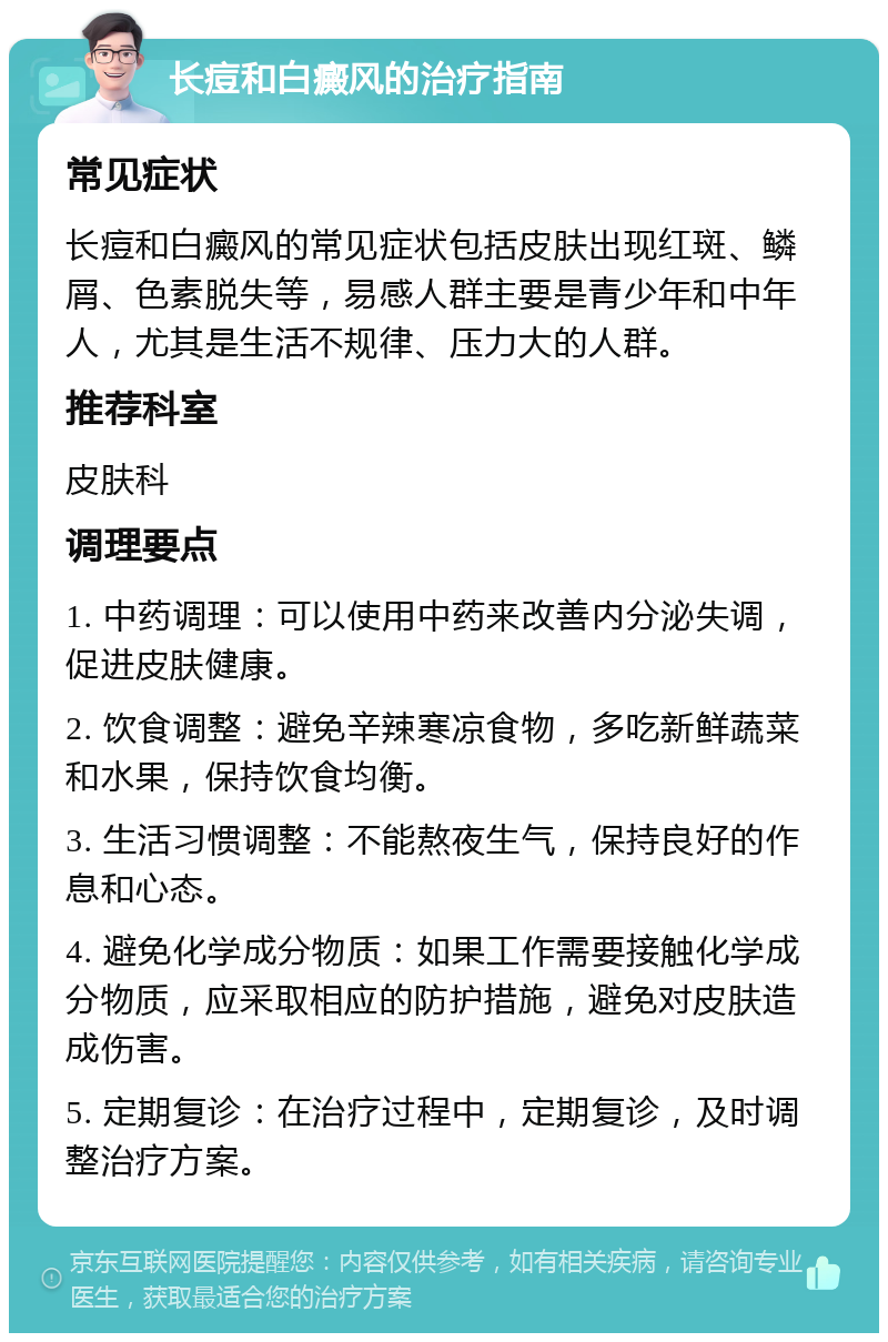 长痘和白癜风的治疗指南 常见症状 长痘和白癜风的常见症状包括皮肤出现红斑、鳞屑、色素脱失等，易感人群主要是青少年和中年人，尤其是生活不规律、压力大的人群。 推荐科室 皮肤科 调理要点 1. 中药调理：可以使用中药来改善内分泌失调，促进皮肤健康。 2. 饮食调整：避免辛辣寒凉食物，多吃新鲜蔬菜和水果，保持饮食均衡。 3. 生活习惯调整：不能熬夜生气，保持良好的作息和心态。 4. 避免化学成分物质：如果工作需要接触化学成分物质，应采取相应的防护措施，避免对皮肤造成伤害。 5. 定期复诊：在治疗过程中，定期复诊，及时调整治疗方案。