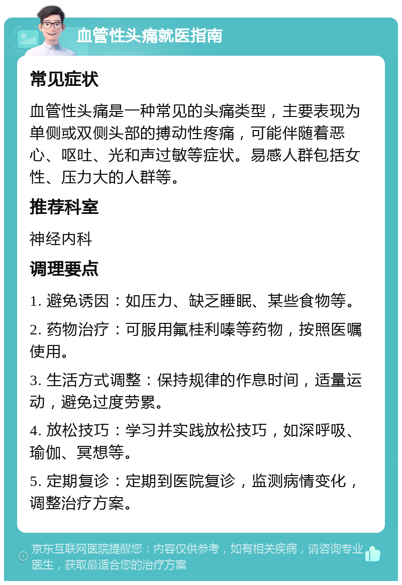 血管性头痛就医指南 常见症状 血管性头痛是一种常见的头痛类型，主要表现为单侧或双侧头部的搏动性疼痛，可能伴随着恶心、呕吐、光和声过敏等症状。易感人群包括女性、压力大的人群等。 推荐科室 神经内科 调理要点 1. 避免诱因：如压力、缺乏睡眠、某些食物等。 2. 药物治疗：可服用氟桂利嗪等药物，按照医嘱使用。 3. 生活方式调整：保持规律的作息时间，适量运动，避免过度劳累。 4. 放松技巧：学习并实践放松技巧，如深呼吸、瑜伽、冥想等。 5. 定期复诊：定期到医院复诊，监测病情变化，调整治疗方案。