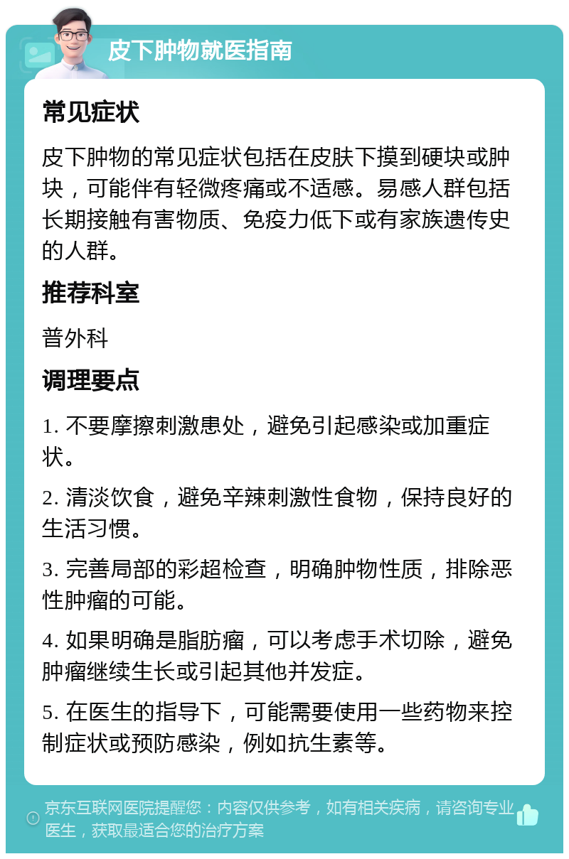 皮下肿物就医指南 常见症状 皮下肿物的常见症状包括在皮肤下摸到硬块或肿块，可能伴有轻微疼痛或不适感。易感人群包括长期接触有害物质、免疫力低下或有家族遗传史的人群。 推荐科室 普外科 调理要点 1. 不要摩擦刺激患处，避免引起感染或加重症状。 2. 清淡饮食，避免辛辣刺激性食物，保持良好的生活习惯。 3. 完善局部的彩超检查，明确肿物性质，排除恶性肿瘤的可能。 4. 如果明确是脂肪瘤，可以考虑手术切除，避免肿瘤继续生长或引起其他并发症。 5. 在医生的指导下，可能需要使用一些药物来控制症状或预防感染，例如抗生素等。