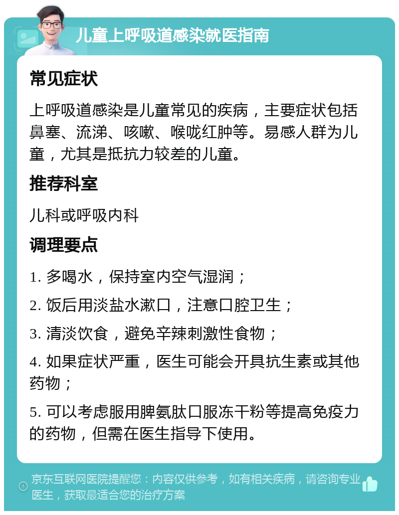 儿童上呼吸道感染就医指南 常见症状 上呼吸道感染是儿童常见的疾病，主要症状包括鼻塞、流涕、咳嗽、喉咙红肿等。易感人群为儿童，尤其是抵抗力较差的儿童。 推荐科室 儿科或呼吸内科 调理要点 1. 多喝水，保持室内空气湿润； 2. 饭后用淡盐水漱口，注意口腔卫生； 3. 清淡饮食，避免辛辣刺激性食物； 4. 如果症状严重，医生可能会开具抗生素或其他药物； 5. 可以考虑服用脾氨肽口服冻干粉等提高免疫力的药物，但需在医生指导下使用。