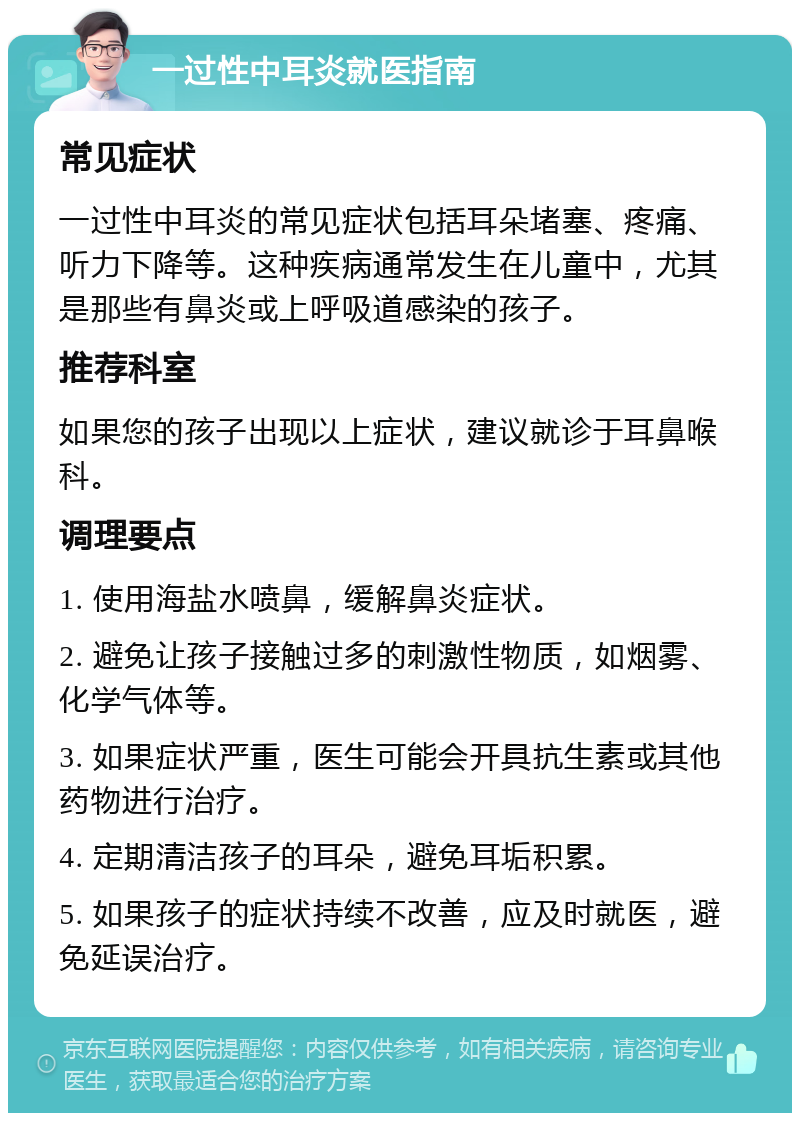 一过性中耳炎就医指南 常见症状 一过性中耳炎的常见症状包括耳朵堵塞、疼痛、听力下降等。这种疾病通常发生在儿童中，尤其是那些有鼻炎或上呼吸道感染的孩子。 推荐科室 如果您的孩子出现以上症状，建议就诊于耳鼻喉科。 调理要点 1. 使用海盐水喷鼻，缓解鼻炎症状。 2. 避免让孩子接触过多的刺激性物质，如烟雾、化学气体等。 3. 如果症状严重，医生可能会开具抗生素或其他药物进行治疗。 4. 定期清洁孩子的耳朵，避免耳垢积累。 5. 如果孩子的症状持续不改善，应及时就医，避免延误治疗。