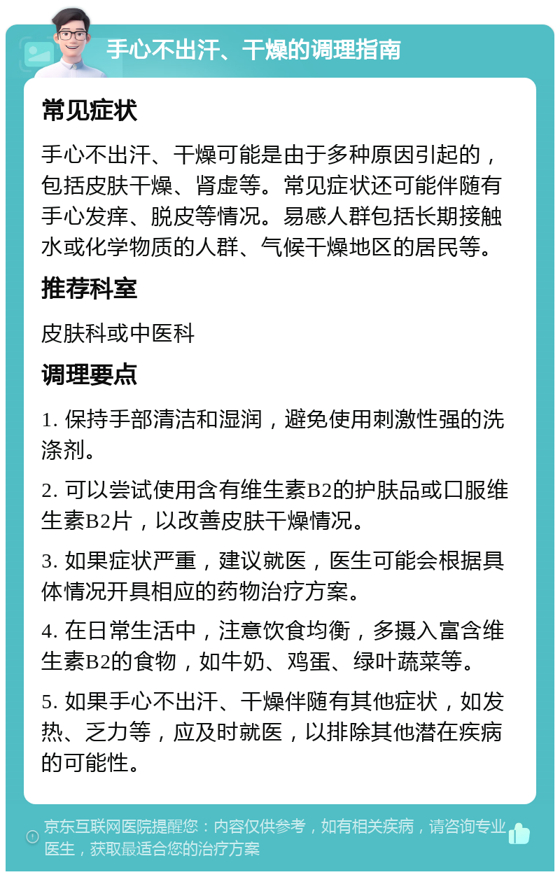 手心不出汗、干燥的调理指南 常见症状 手心不出汗、干燥可能是由于多种原因引起的，包括皮肤干燥、肾虚等。常见症状还可能伴随有手心发痒、脱皮等情况。易感人群包括长期接触水或化学物质的人群、气候干燥地区的居民等。 推荐科室 皮肤科或中医科 调理要点 1. 保持手部清洁和湿润，避免使用刺激性强的洗涤剂。 2. 可以尝试使用含有维生素B2的护肤品或口服维生素B2片，以改善皮肤干燥情况。 3. 如果症状严重，建议就医，医生可能会根据具体情况开具相应的药物治疗方案。 4. 在日常生活中，注意饮食均衡，多摄入富含维生素B2的食物，如牛奶、鸡蛋、绿叶蔬菜等。 5. 如果手心不出汗、干燥伴随有其他症状，如发热、乏力等，应及时就医，以排除其他潜在疾病的可能性。