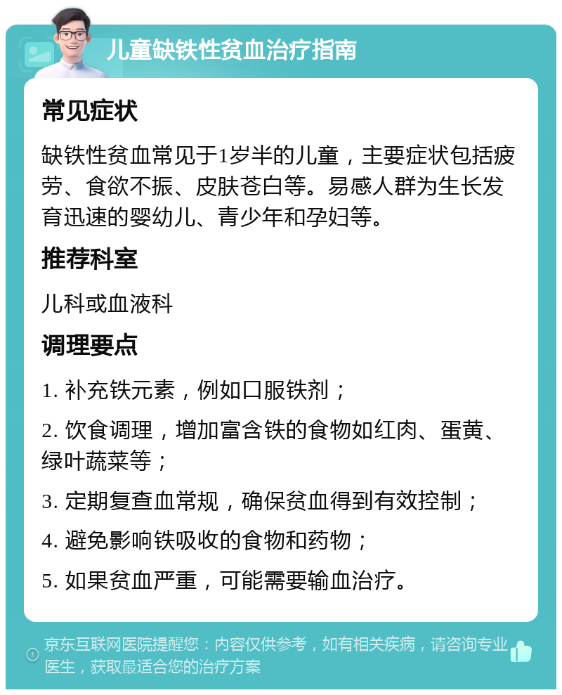 儿童缺铁性贫血治疗指南 常见症状 缺铁性贫血常见于1岁半的儿童，主要症状包括疲劳、食欲不振、皮肤苍白等。易感人群为生长发育迅速的婴幼儿、青少年和孕妇等。 推荐科室 儿科或血液科 调理要点 1. 补充铁元素，例如口服铁剂； 2. 饮食调理，增加富含铁的食物如红肉、蛋黄、绿叶蔬菜等； 3. 定期复查血常规，确保贫血得到有效控制； 4. 避免影响铁吸收的食物和药物； 5. 如果贫血严重，可能需要输血治疗。