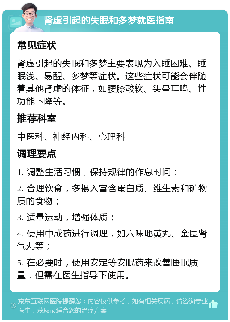 肾虚引起的失眠和多梦就医指南 常见症状 肾虚引起的失眠和多梦主要表现为入睡困难、睡眠浅、易醒、多梦等症状。这些症状可能会伴随着其他肾虚的体征，如腰膝酸软、头晕耳鸣、性功能下降等。 推荐科室 中医科、神经内科、心理科 调理要点 1. 调整生活习惯，保持规律的作息时间； 2. 合理饮食，多摄入富含蛋白质、维生素和矿物质的食物； 3. 适量运动，增强体质； 4. 使用中成药进行调理，如六味地黄丸、金匮肾气丸等； 5. 在必要时，使用安定等安眠药来改善睡眠质量，但需在医生指导下使用。