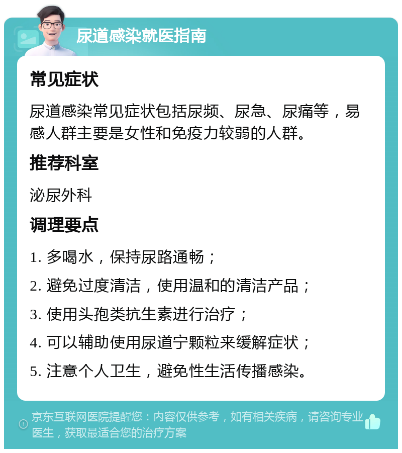 尿道感染就医指南 常见症状 尿道感染常见症状包括尿频、尿急、尿痛等，易感人群主要是女性和免疫力较弱的人群。 推荐科室 泌尿外科 调理要点 1. 多喝水，保持尿路通畅； 2. 避免过度清洁，使用温和的清洁产品； 3. 使用头孢类抗生素进行治疗； 4. 可以辅助使用尿道宁颗粒来缓解症状； 5. 注意个人卫生，避免性生活传播感染。