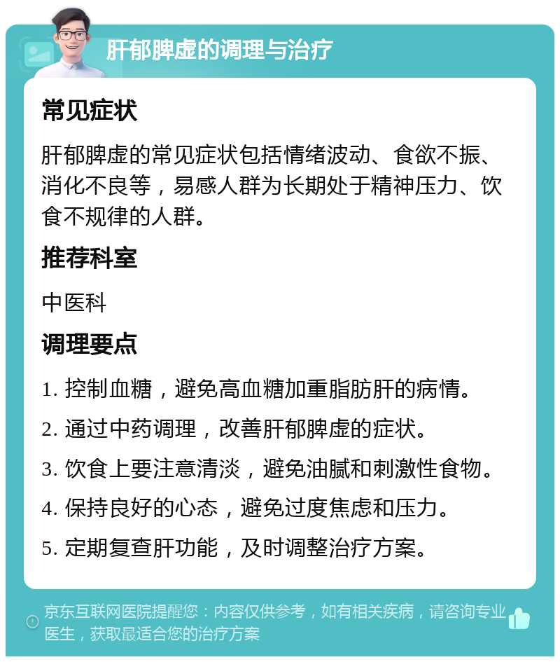 肝郁脾虚的调理与治疗 常见症状 肝郁脾虚的常见症状包括情绪波动、食欲不振、消化不良等，易感人群为长期处于精神压力、饮食不规律的人群。 推荐科室 中医科 调理要点 1. 控制血糖，避免高血糖加重脂肪肝的病情。 2. 通过中药调理，改善肝郁脾虚的症状。 3. 饮食上要注意清淡，避免油腻和刺激性食物。 4. 保持良好的心态，避免过度焦虑和压力。 5. 定期复查肝功能，及时调整治疗方案。