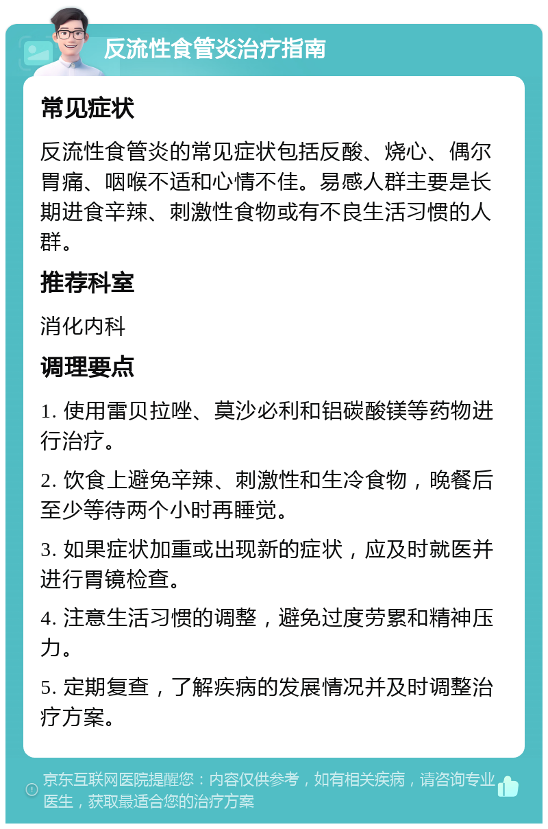 反流性食管炎治疗指南 常见症状 反流性食管炎的常见症状包括反酸、烧心、偶尔胃痛、咽喉不适和心情不佳。易感人群主要是长期进食辛辣、刺激性食物或有不良生活习惯的人群。 推荐科室 消化内科 调理要点 1. 使用雷贝拉唑、莫沙必利和铝碳酸镁等药物进行治疗。 2. 饮食上避免辛辣、刺激性和生冷食物，晚餐后至少等待两个小时再睡觉。 3. 如果症状加重或出现新的症状，应及时就医并进行胃镜检查。 4. 注意生活习惯的调整，避免过度劳累和精神压力。 5. 定期复查，了解疾病的发展情况并及时调整治疗方案。