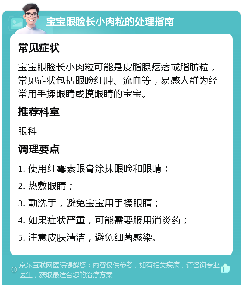 宝宝眼睑长小肉粒的处理指南 常见症状 宝宝眼睑长小肉粒可能是皮脂腺疙瘩或脂肪粒，常见症状包括眼睑红肿、流血等，易感人群为经常用手揉眼睛或摸眼睛的宝宝。 推荐科室 眼科 调理要点 1. 使用红霉素眼膏涂抹眼睑和眼睛； 2. 热敷眼睛； 3. 勤洗手，避免宝宝用手揉眼睛； 4. 如果症状严重，可能需要服用消炎药； 5. 注意皮肤清洁，避免细菌感染。