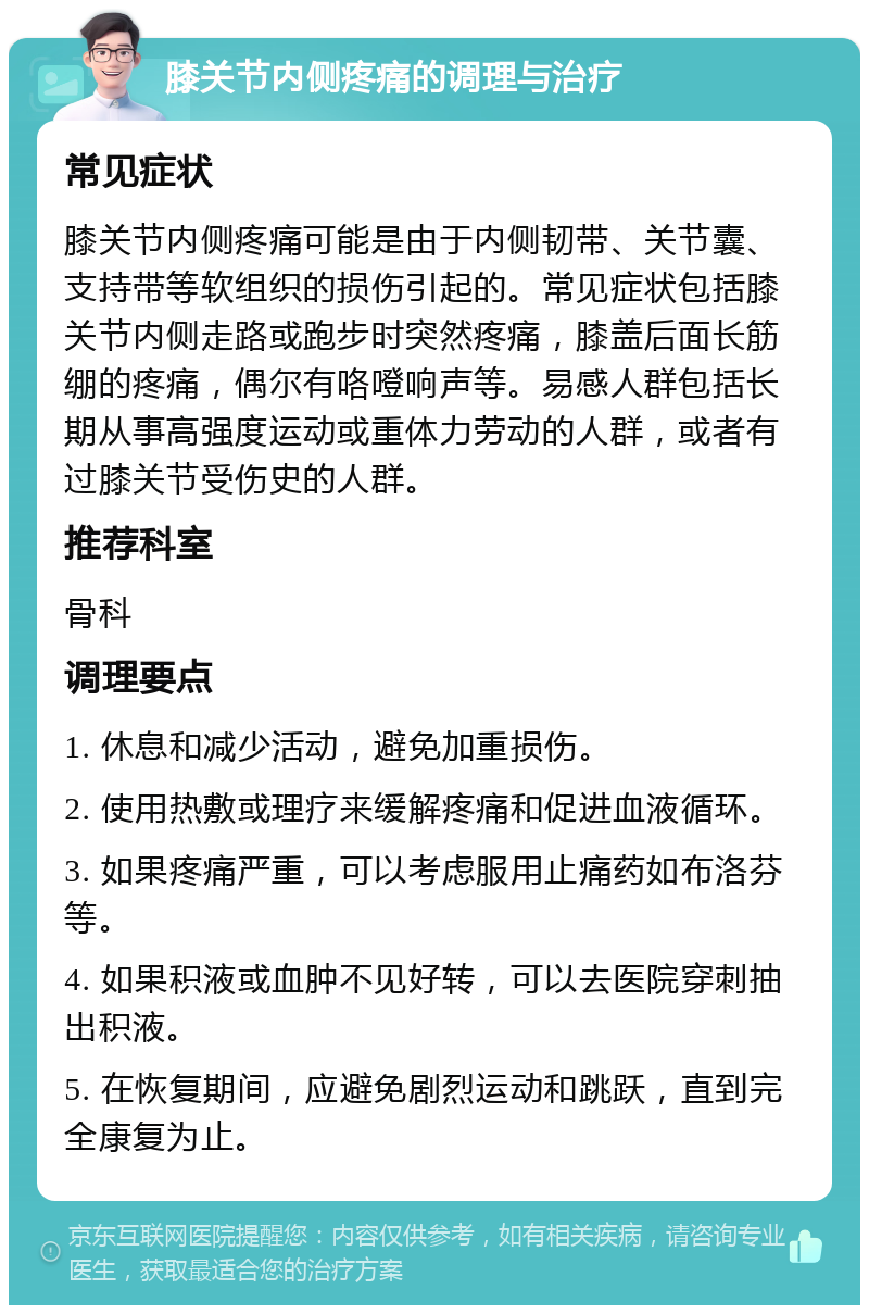 膝关节内侧疼痛的调理与治疗 常见症状 膝关节内侧疼痛可能是由于内侧韧带、关节囊、支持带等软组织的损伤引起的。常见症状包括膝关节内侧走路或跑步时突然疼痛，膝盖后面长筋绷的疼痛，偶尔有咯噔响声等。易感人群包括长期从事高强度运动或重体力劳动的人群，或者有过膝关节受伤史的人群。 推荐科室 骨科 调理要点 1. 休息和减少活动，避免加重损伤。 2. 使用热敷或理疗来缓解疼痛和促进血液循环。 3. 如果疼痛严重，可以考虑服用止痛药如布洛芬等。 4. 如果积液或血肿不见好转，可以去医院穿刺抽出积液。 5. 在恢复期间，应避免剧烈运动和跳跃，直到完全康复为止。