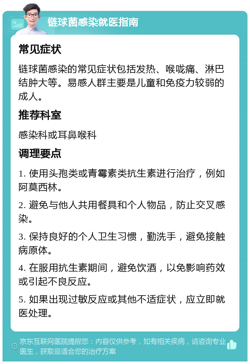 链球菌感染就医指南 常见症状 链球菌感染的常见症状包括发热、喉咙痛、淋巴结肿大等。易感人群主要是儿童和免疫力较弱的成人。 推荐科室 感染科或耳鼻喉科 调理要点 1. 使用头孢类或青霉素类抗生素进行治疗，例如阿莫西林。 2. 避免与他人共用餐具和个人物品，防止交叉感染。 3. 保持良好的个人卫生习惯，勤洗手，避免接触病原体。 4. 在服用抗生素期间，避免饮酒，以免影响药效或引起不良反应。 5. 如果出现过敏反应或其他不适症状，应立即就医处理。