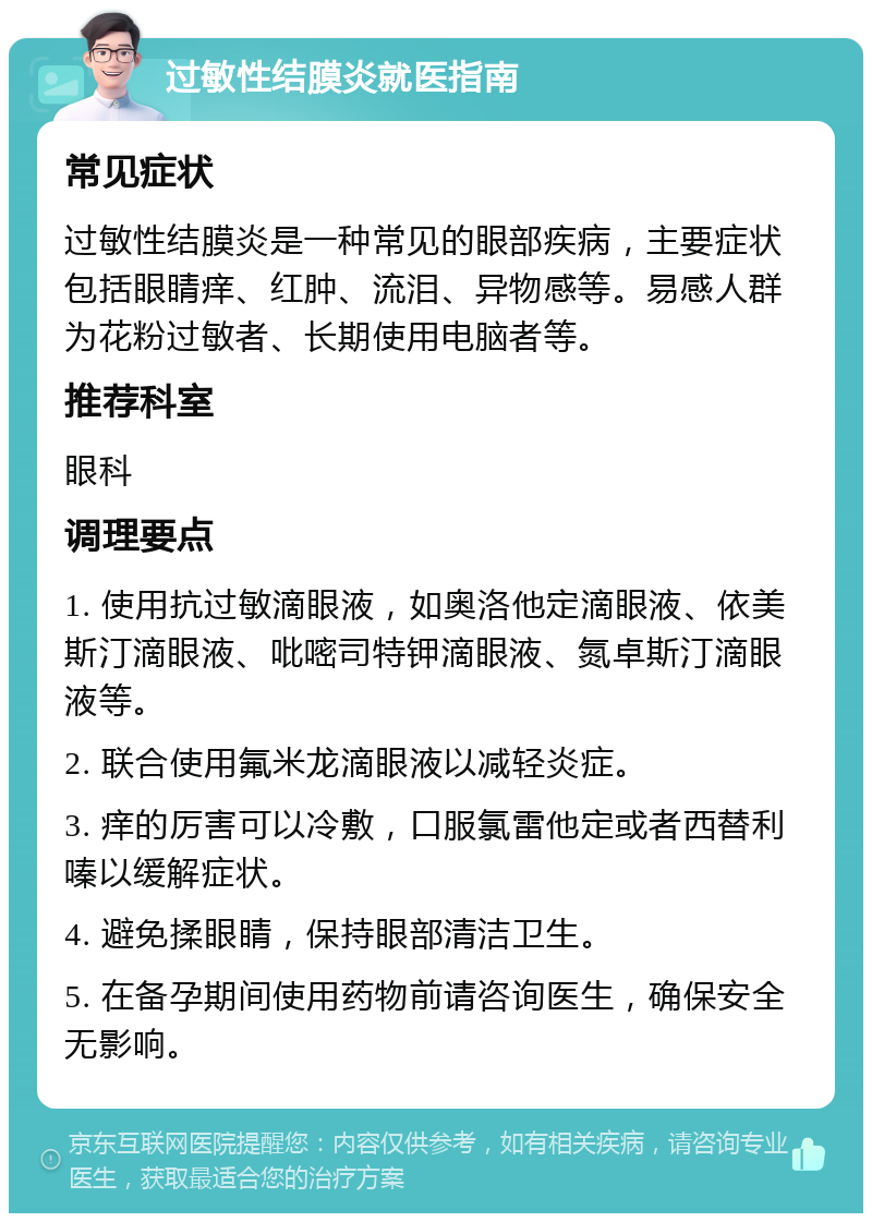 过敏性结膜炎就医指南 常见症状 过敏性结膜炎是一种常见的眼部疾病，主要症状包括眼睛痒、红肿、流泪、异物感等。易感人群为花粉过敏者、长期使用电脑者等。 推荐科室 眼科 调理要点 1. 使用抗过敏滴眼液，如奥洛他定滴眼液、依美斯汀滴眼液、吡嘧司特钾滴眼液、氮卓斯汀滴眼液等。 2. 联合使用氟米龙滴眼液以减轻炎症。 3. 痒的厉害可以冷敷，口服氯雷他定或者西替利嗪以缓解症状。 4. 避免揉眼睛，保持眼部清洁卫生。 5. 在备孕期间使用药物前请咨询医生，确保安全无影响。