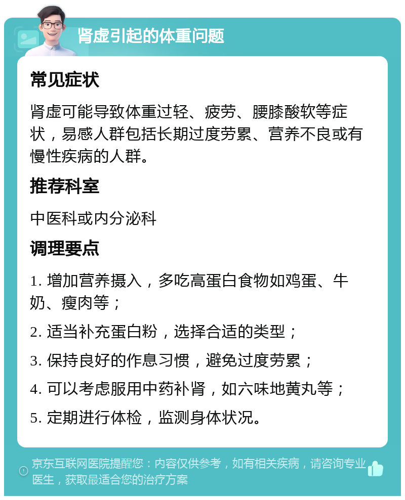 肾虚引起的体重问题 常见症状 肾虚可能导致体重过轻、疲劳、腰膝酸软等症状，易感人群包括长期过度劳累、营养不良或有慢性疾病的人群。 推荐科室 中医科或内分泌科 调理要点 1. 增加营养摄入，多吃高蛋白食物如鸡蛋、牛奶、瘦肉等； 2. 适当补充蛋白粉，选择合适的类型； 3. 保持良好的作息习惯，避免过度劳累； 4. 可以考虑服用中药补肾，如六味地黄丸等； 5. 定期进行体检，监测身体状况。