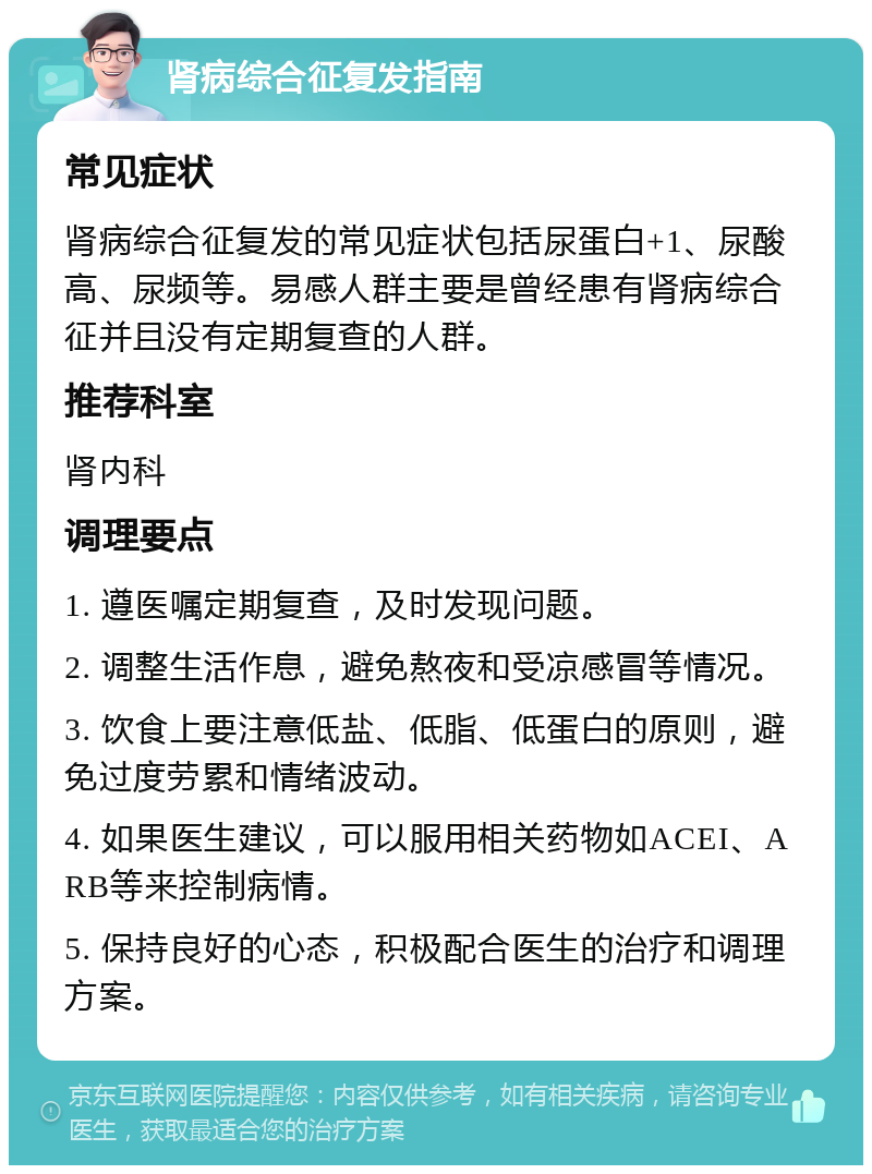 肾病综合征复发指南 常见症状 肾病综合征复发的常见症状包括尿蛋白+1、尿酸高、尿频等。易感人群主要是曾经患有肾病综合征并且没有定期复查的人群。 推荐科室 肾内科 调理要点 1. 遵医嘱定期复查，及时发现问题。 2. 调整生活作息，避免熬夜和受凉感冒等情况。 3. 饮食上要注意低盐、低脂、低蛋白的原则，避免过度劳累和情绪波动。 4. 如果医生建议，可以服用相关药物如ACEI、ARB等来控制病情。 5. 保持良好的心态，积极配合医生的治疗和调理方案。