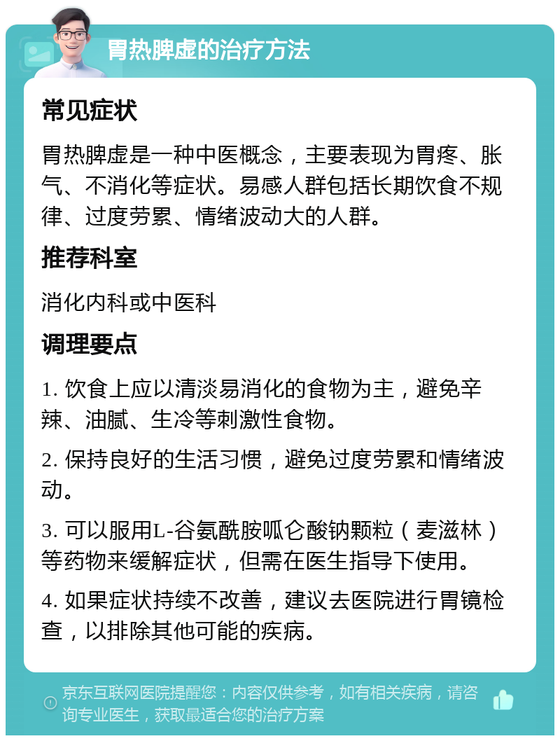 胃热脾虚的治疗方法 常见症状 胃热脾虚是一种中医概念，主要表现为胃疼、胀气、不消化等症状。易感人群包括长期饮食不规律、过度劳累、情绪波动大的人群。 推荐科室 消化内科或中医科 调理要点 1. 饮食上应以清淡易消化的食物为主，避免辛辣、油腻、生冷等刺激性食物。 2. 保持良好的生活习惯，避免过度劳累和情绪波动。 3. 可以服用L-谷氨酰胺呱仑酸钠颗粒（麦滋林）等药物来缓解症状，但需在医生指导下使用。 4. 如果症状持续不改善，建议去医院进行胃镜检查，以排除其他可能的疾病。