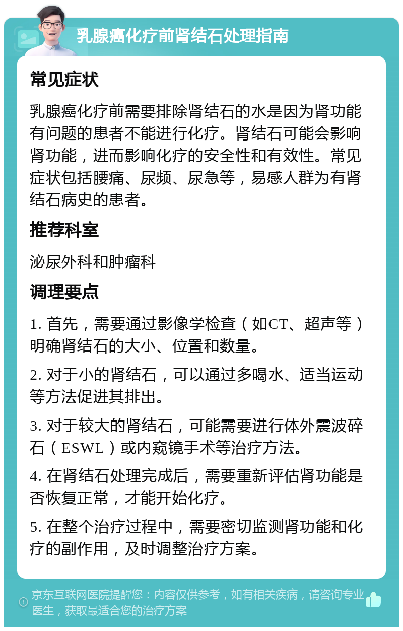 乳腺癌化疗前肾结石处理指南 常见症状 乳腺癌化疗前需要排除肾结石的水是因为肾功能有问题的患者不能进行化疗。肾结石可能会影响肾功能，进而影响化疗的安全性和有效性。常见症状包括腰痛、尿频、尿急等，易感人群为有肾结石病史的患者。 推荐科室 泌尿外科和肿瘤科 调理要点 1. 首先，需要通过影像学检查（如CT、超声等）明确肾结石的大小、位置和数量。 2. 对于小的肾结石，可以通过多喝水、适当运动等方法促进其排出。 3. 对于较大的肾结石，可能需要进行体外震波碎石（ESWL）或内窥镜手术等治疗方法。 4. 在肾结石处理完成后，需要重新评估肾功能是否恢复正常，才能开始化疗。 5. 在整个治疗过程中，需要密切监测肾功能和化疗的副作用，及时调整治疗方案。