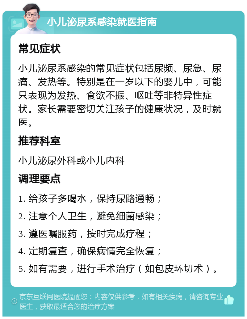 小儿泌尿系感染就医指南 常见症状 小儿泌尿系感染的常见症状包括尿频、尿急、尿痛、发热等。特别是在一岁以下的婴儿中，可能只表现为发热、食欲不振、呕吐等非特异性症状。家长需要密切关注孩子的健康状况，及时就医。 推荐科室 小儿泌尿外科或小儿内科 调理要点 1. 给孩子多喝水，保持尿路通畅； 2. 注意个人卫生，避免细菌感染； 3. 遵医嘱服药，按时完成疗程； 4. 定期复查，确保病情完全恢复； 5. 如有需要，进行手术治疗（如包皮环切术）。