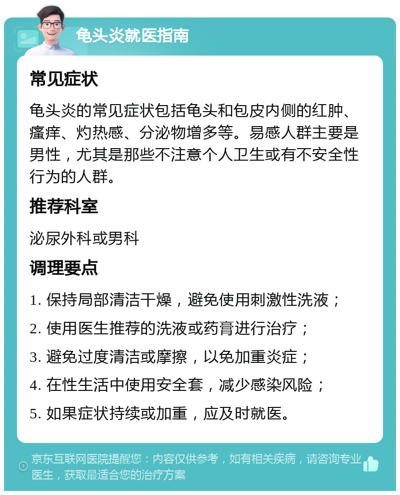 龟头炎就医指南 常见症状 龟头炎的常见症状包括龟头和包皮内侧的红肿、瘙痒、灼热感、分泌物增多等。易感人群主要是男性，尤其是那些不注意个人卫生或有不安全性行为的人群。 推荐科室 泌尿外科或男科 调理要点 1. 保持局部清洁干燥，避免使用刺激性洗液； 2. 使用医生推荐的洗液或药膏进行治疗； 3. 避免过度清洁或摩擦，以免加重炎症； 4. 在性生活中使用安全套，减少感染风险； 5. 如果症状持续或加重，应及时就医。