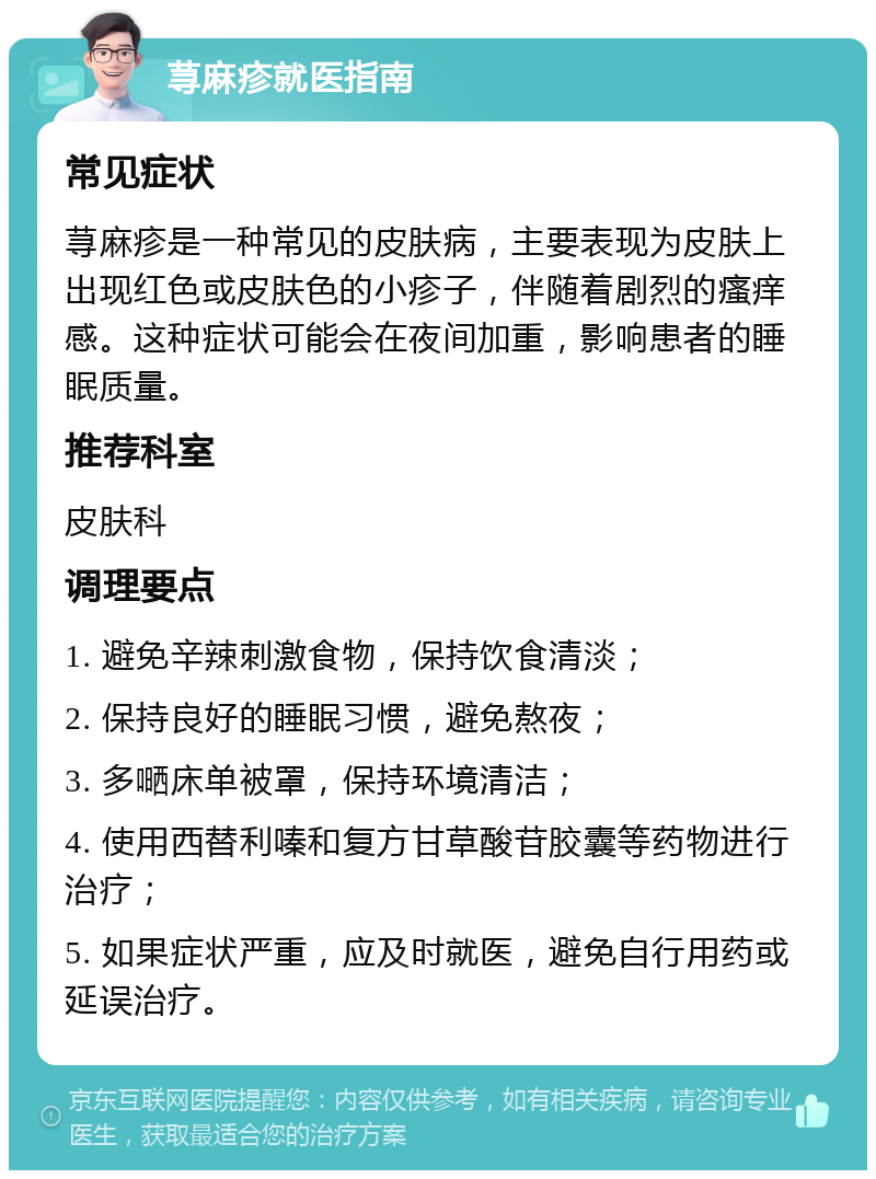 荨麻疹就医指南 常见症状 荨麻疹是一种常见的皮肤病，主要表现为皮肤上出现红色或皮肤色的小疹子，伴随着剧烈的瘙痒感。这种症状可能会在夜间加重，影响患者的睡眠质量。 推荐科室 皮肤科 调理要点 1. 避免辛辣刺激食物，保持饮食清淡； 2. 保持良好的睡眠习惯，避免熬夜； 3. 多嗮床单被罩，保持环境清洁； 4. 使用西替利嗪和复方甘草酸苷胶囊等药物进行治疗； 5. 如果症状严重，应及时就医，避免自行用药或延误治疗。