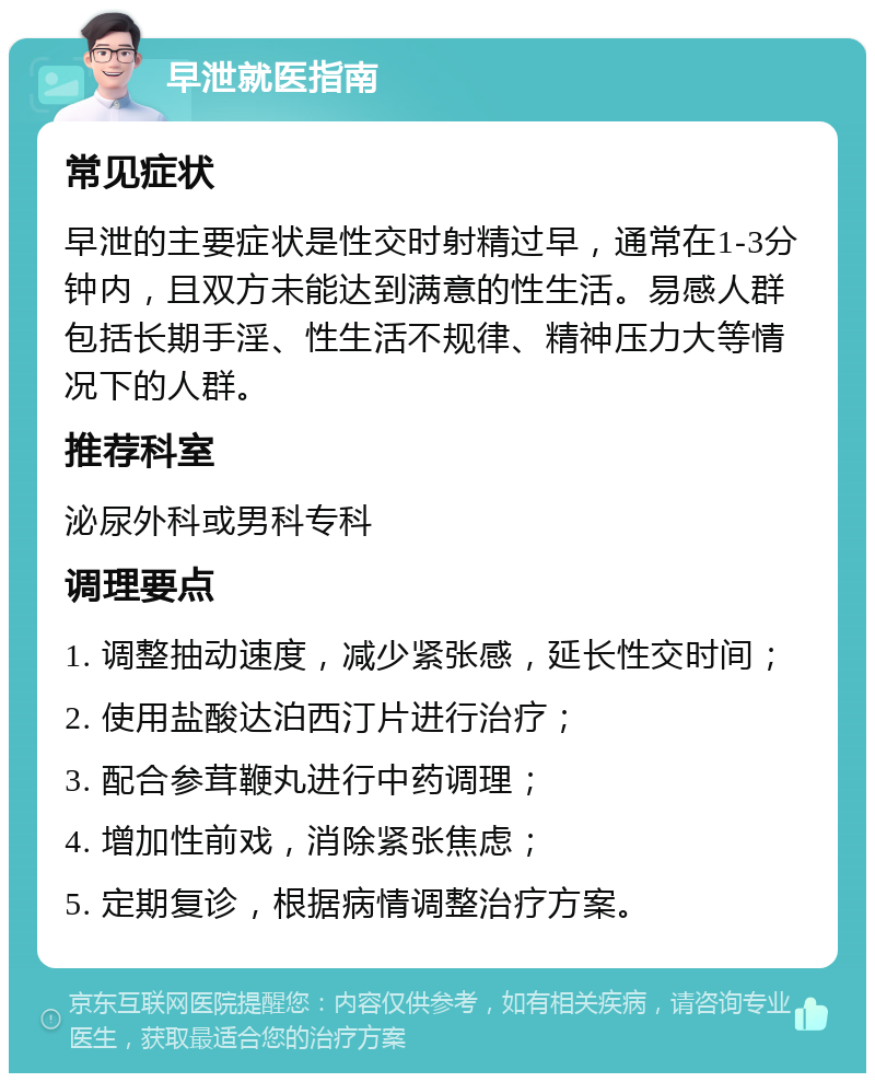 早泄就医指南 常见症状 早泄的主要症状是性交时射精过早，通常在1-3分钟内，且双方未能达到满意的性生活。易感人群包括长期手淫、性生活不规律、精神压力大等情况下的人群。 推荐科室 泌尿外科或男科专科 调理要点 1. 调整抽动速度，减少紧张感，延长性交时间； 2. 使用盐酸达泊西汀片进行治疗； 3. 配合参茸鞭丸进行中药调理； 4. 增加性前戏，消除紧张焦虑； 5. 定期复诊，根据病情调整治疗方案。