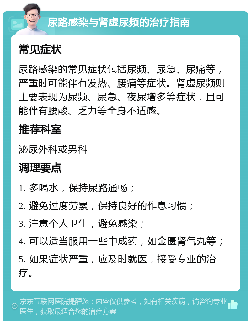 尿路感染与肾虚尿频的治疗指南 常见症状 尿路感染的常见症状包括尿频、尿急、尿痛等，严重时可能伴有发热、腰痛等症状。肾虚尿频则主要表现为尿频、尿急、夜尿增多等症状，且可能伴有腰酸、乏力等全身不适感。 推荐科室 泌尿外科或男科 调理要点 1. 多喝水，保持尿路通畅； 2. 避免过度劳累，保持良好的作息习惯； 3. 注意个人卫生，避免感染； 4. 可以适当服用一些中成药，如金匮肾气丸等； 5. 如果症状严重，应及时就医，接受专业的治疗。