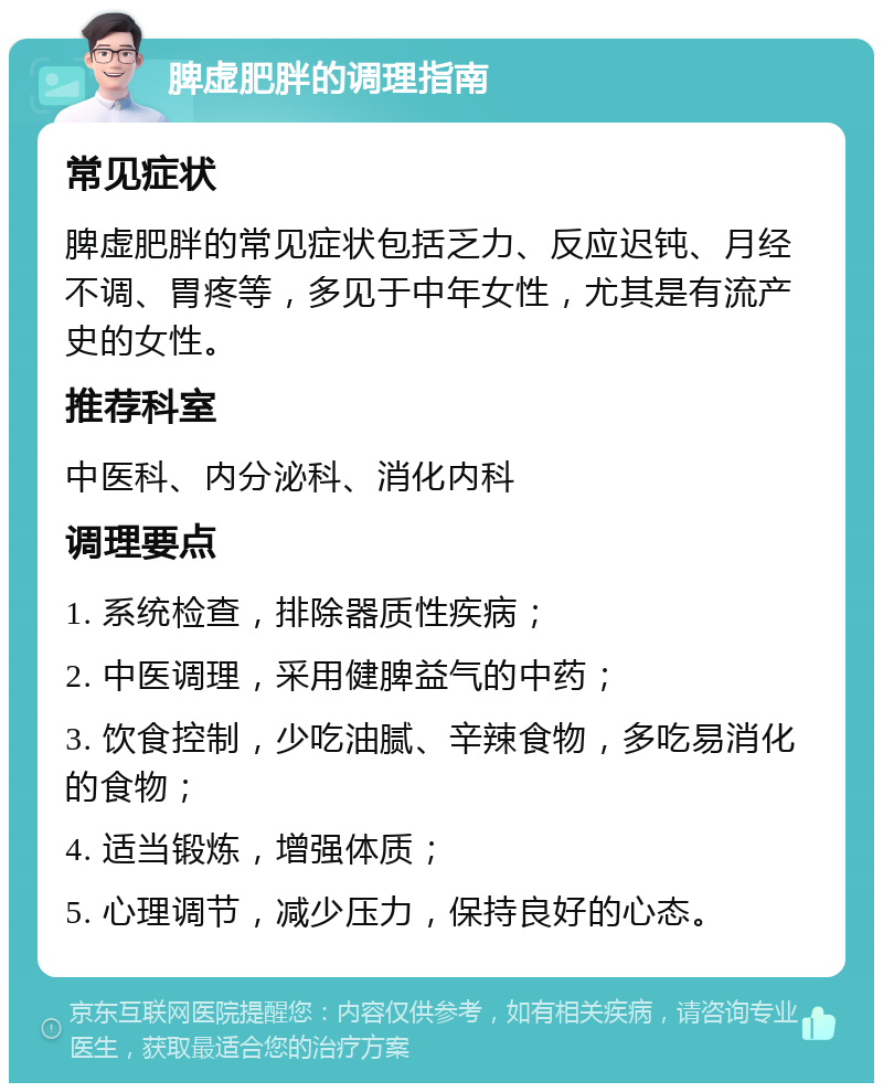 脾虚肥胖的调理指南 常见症状 脾虚肥胖的常见症状包括乏力、反应迟钝、月经不调、胃疼等，多见于中年女性，尤其是有流产史的女性。 推荐科室 中医科、内分泌科、消化内科 调理要点 1. 系统检查，排除器质性疾病； 2. 中医调理，采用健脾益气的中药； 3. 饮食控制，少吃油腻、辛辣食物，多吃易消化的食物； 4. 适当锻炼，增强体质； 5. 心理调节，减少压力，保持良好的心态。