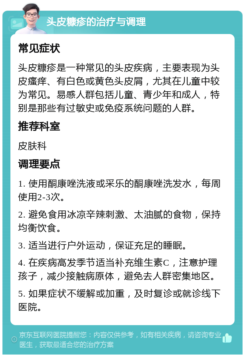 头皮糠疹的治疗与调理 常见症状 头皮糠疹是一种常见的头皮疾病，主要表现为头皮瘙痒、有白色或黄色头皮屑，尤其在儿童中较为常见。易感人群包括儿童、青少年和成人，特别是那些有过敏史或免疫系统问题的人群。 推荐科室 皮肤科 调理要点 1. 使用酮康唑洗液或采乐的酮康唑洗发水，每周使用2-3次。 2. 避免食用冰凉辛辣刺激、太油腻的食物，保持均衡饮食。 3. 适当进行户外运动，保证充足的睡眠。 4. 在疾病高发季节适当补充维生素C，注意护理孩子，减少接触病原体，避免去人群密集地区。 5. 如果症状不缓解或加重，及时复诊或就诊线下医院。