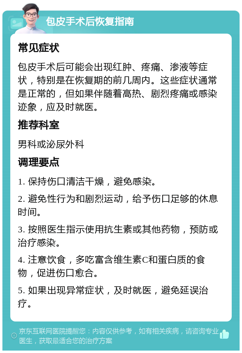 包皮手术后恢复指南 常见症状 包皮手术后可能会出现红肿、疼痛、渗液等症状，特别是在恢复期的前几周内。这些症状通常是正常的，但如果伴随着高热、剧烈疼痛或感染迹象，应及时就医。 推荐科室 男科或泌尿外科 调理要点 1. 保持伤口清洁干燥，避免感染。 2. 避免性行为和剧烈运动，给予伤口足够的休息时间。 3. 按照医生指示使用抗生素或其他药物，预防或治疗感染。 4. 注意饮食，多吃富含维生素C和蛋白质的食物，促进伤口愈合。 5. 如果出现异常症状，及时就医，避免延误治疗。