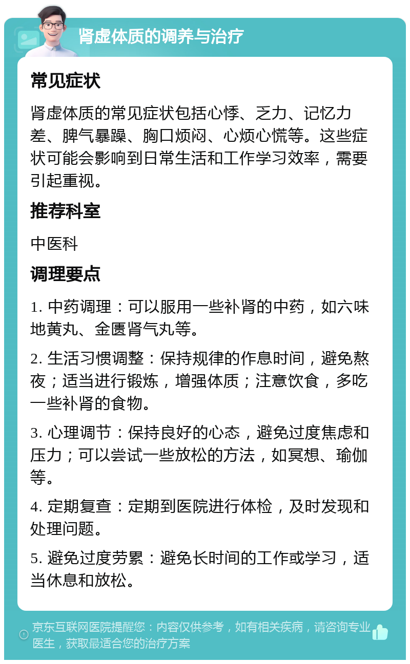 肾虚体质的调养与治疗 常见症状 肾虚体质的常见症状包括心悸、乏力、记忆力差、脾气暴躁、胸口烦闷、心烦心慌等。这些症状可能会影响到日常生活和工作学习效率，需要引起重视。 推荐科室 中医科 调理要点 1. 中药调理：可以服用一些补肾的中药，如六味地黄丸、金匮肾气丸等。 2. 生活习惯调整：保持规律的作息时间，避免熬夜；适当进行锻炼，增强体质；注意饮食，多吃一些补肾的食物。 3. 心理调节：保持良好的心态，避免过度焦虑和压力；可以尝试一些放松的方法，如冥想、瑜伽等。 4. 定期复查：定期到医院进行体检，及时发现和处理问题。 5. 避免过度劳累：避免长时间的工作或学习，适当休息和放松。