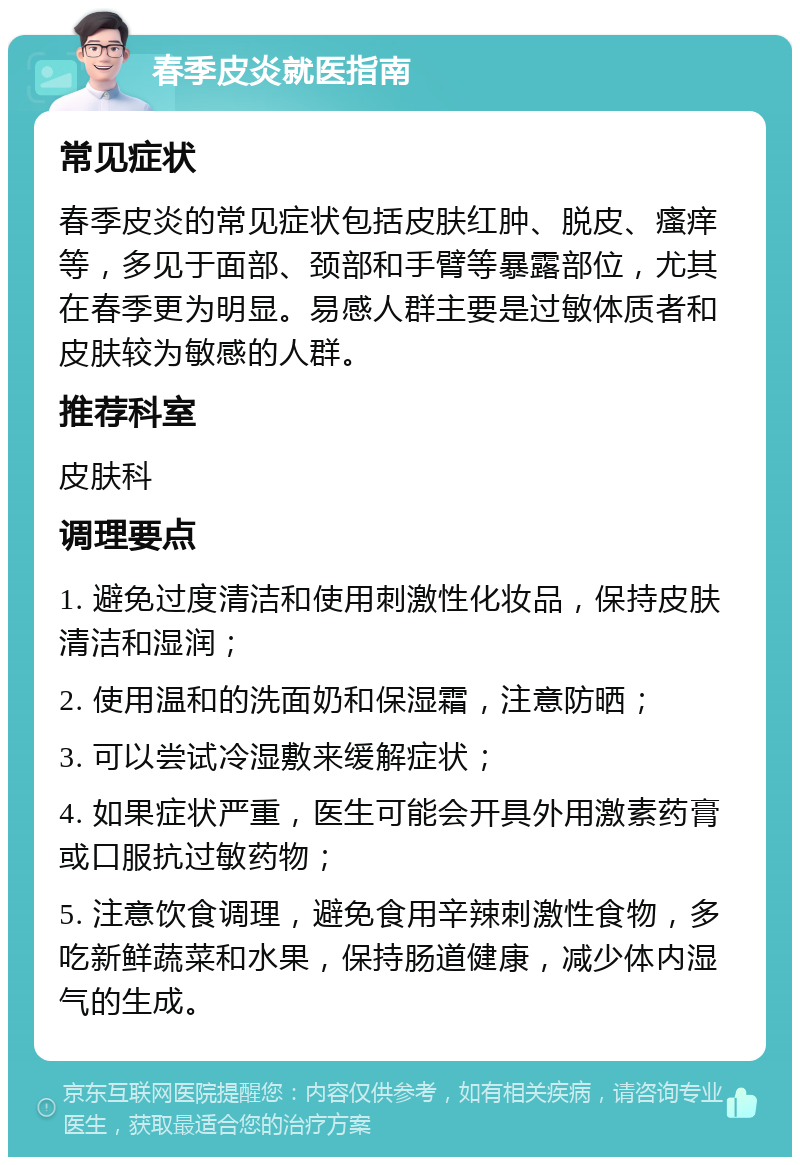 春季皮炎就医指南 常见症状 春季皮炎的常见症状包括皮肤红肿、脱皮、瘙痒等，多见于面部、颈部和手臂等暴露部位，尤其在春季更为明显。易感人群主要是过敏体质者和皮肤较为敏感的人群。 推荐科室 皮肤科 调理要点 1. 避免过度清洁和使用刺激性化妆品，保持皮肤清洁和湿润； 2. 使用温和的洗面奶和保湿霜，注意防晒； 3. 可以尝试冷湿敷来缓解症状； 4. 如果症状严重，医生可能会开具外用激素药膏或口服抗过敏药物； 5. 注意饮食调理，避免食用辛辣刺激性食物，多吃新鲜蔬菜和水果，保持肠道健康，减少体内湿气的生成。