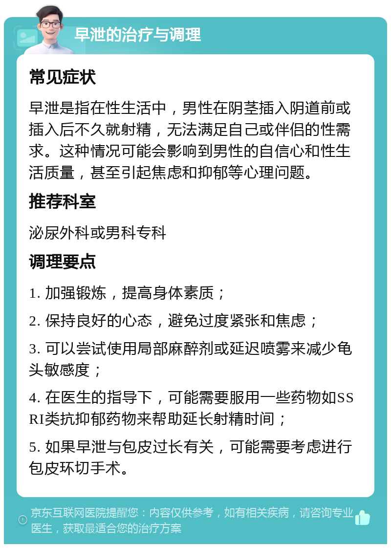 早泄的治疗与调理 常见症状 早泄是指在性生活中，男性在阴茎插入阴道前或插入后不久就射精，无法满足自己或伴侣的性需求。这种情况可能会影响到男性的自信心和性生活质量，甚至引起焦虑和抑郁等心理问题。 推荐科室 泌尿外科或男科专科 调理要点 1. 加强锻炼，提高身体素质； 2. 保持良好的心态，避免过度紧张和焦虑； 3. 可以尝试使用局部麻醉剂或延迟喷雾来减少龟头敏感度； 4. 在医生的指导下，可能需要服用一些药物如SSRI类抗抑郁药物来帮助延长射精时间； 5. 如果早泄与包皮过长有关，可能需要考虑进行包皮环切手术。