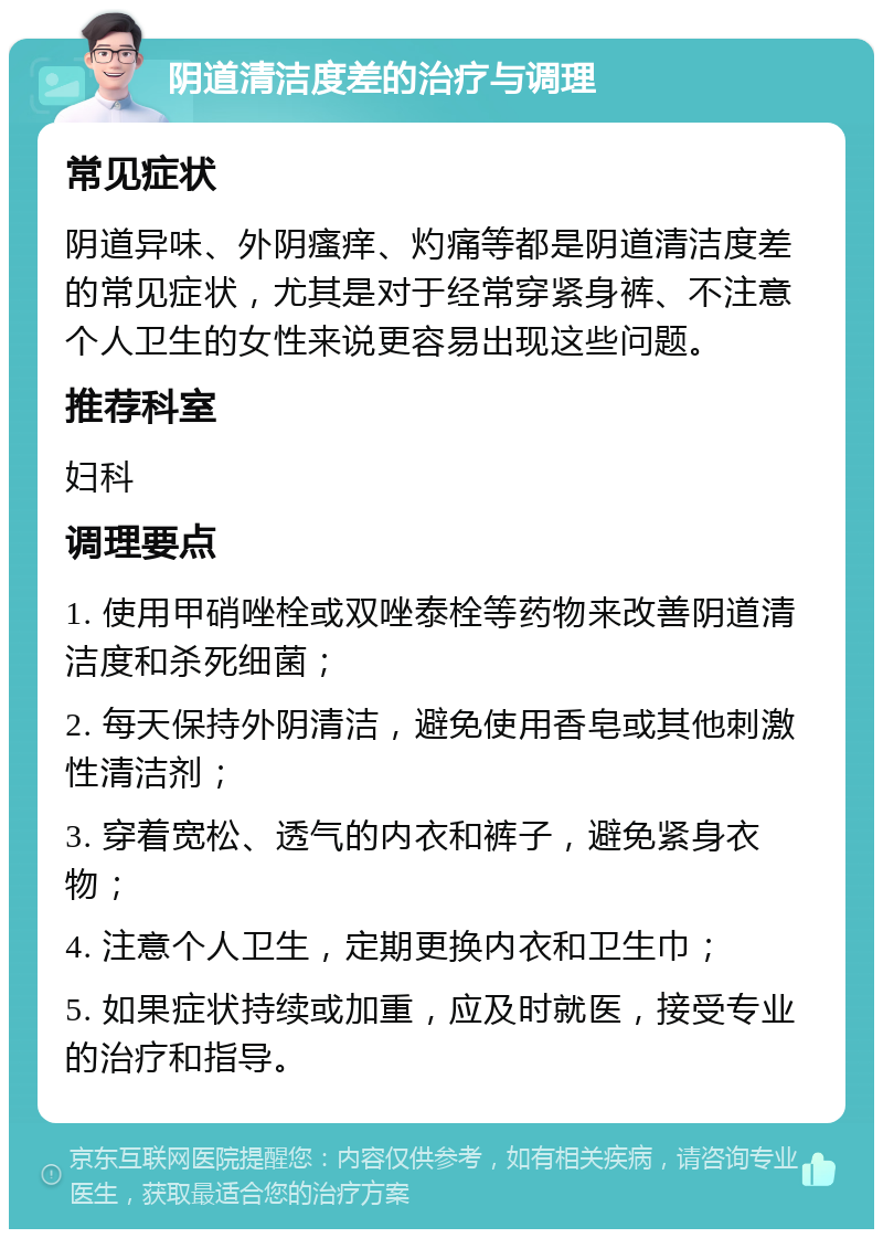 阴道清洁度差的治疗与调理 常见症状 阴道异味、外阴瘙痒、灼痛等都是阴道清洁度差的常见症状，尤其是对于经常穿紧身裤、不注意个人卫生的女性来说更容易出现这些问题。 推荐科室 妇科 调理要点 1. 使用甲硝唑栓或双唑泰栓等药物来改善阴道清洁度和杀死细菌； 2. 每天保持外阴清洁，避免使用香皂或其他刺激性清洁剂； 3. 穿着宽松、透气的内衣和裤子，避免紧身衣物； 4. 注意个人卫生，定期更换内衣和卫生巾； 5. 如果症状持续或加重，应及时就医，接受专业的治疗和指导。