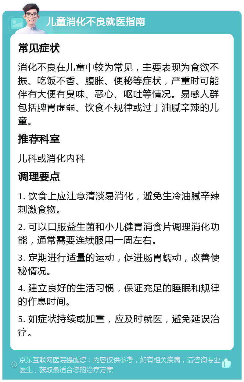 儿童消化不良就医指南 常见症状 消化不良在儿童中较为常见，主要表现为食欲不振、吃饭不香、腹胀、便秘等症状，严重时可能伴有大便有臭味、恶心、呕吐等情况。易感人群包括脾胃虚弱、饮食不规律或过于油腻辛辣的儿童。 推荐科室 儿科或消化内科 调理要点 1. 饮食上应注意清淡易消化，避免生冷油腻辛辣刺激食物。 2. 可以口服益生菌和小儿健胃消食片调理消化功能，通常需要连续服用一周左右。 3. 定期进行适量的运动，促进肠胃蠕动，改善便秘情况。 4. 建立良好的生活习惯，保证充足的睡眠和规律的作息时间。 5. 如症状持续或加重，应及时就医，避免延误治疗。