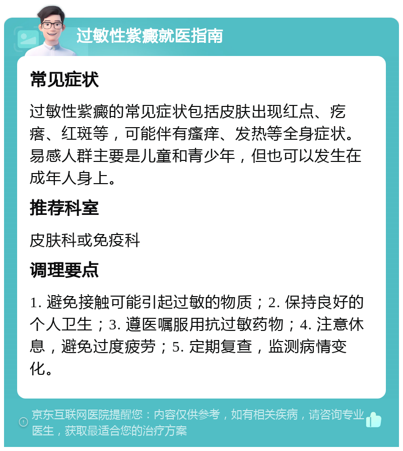 过敏性紫癜就医指南 常见症状 过敏性紫癜的常见症状包括皮肤出现红点、疙瘩、红斑等，可能伴有瘙痒、发热等全身症状。易感人群主要是儿童和青少年，但也可以发生在成年人身上。 推荐科室 皮肤科或免疫科 调理要点 1. 避免接触可能引起过敏的物质；2. 保持良好的个人卫生；3. 遵医嘱服用抗过敏药物；4. 注意休息，避免过度疲劳；5. 定期复查，监测病情变化。