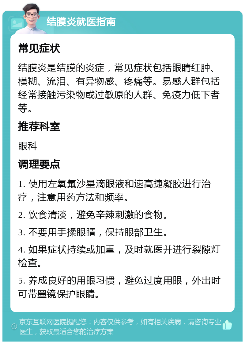 结膜炎就医指南 常见症状 结膜炎是结膜的炎症，常见症状包括眼睛红肿、模糊、流泪、有异物感、疼痛等。易感人群包括经常接触污染物或过敏原的人群、免疫力低下者等。 推荐科室 眼科 调理要点 1. 使用左氧氟沙星滴眼液和速高捷凝胶进行治疗，注意用药方法和频率。 2. 饮食清淡，避免辛辣刺激的食物。 3. 不要用手揉眼睛，保持眼部卫生。 4. 如果症状持续或加重，及时就医并进行裂隙灯检查。 5. 养成良好的用眼习惯，避免过度用眼，外出时可带墨镜保护眼睛。